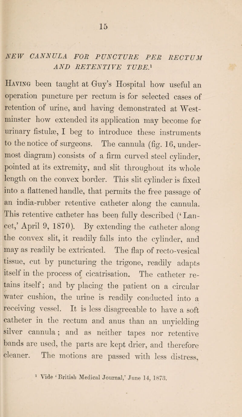 NEW CANNULA FOE PUNCTURE PER RECTUM AND RETENTIVE TUBE.1 Having been taught at Guy’s Hospital how useful an operation puncture per rectum is for selected cases of retention of urine, and having demonstrated at West¬ minster how extended its application may become for urinary fistulas, I beg to introduce these instruments to the notice of surgeons. The cannula (fig. 16, under¬ most diagram) consists of a firm curved steel cylinder, pointed at its extremity, and slit throughout its whole length on the convex border. This slit cylinder is fixed into a flattened handle, that permits the free passage of an india-rubber retentive catheter along the cannula. This retentive catheter has been fully described ('Lan¬ cet,’ April 9, 1870). By extending the catheter along the convex slit, it readily falls into the cylinder, and may as readily be extricated. The flap of recto-vesical tissue, cut by puncturing the trigone, readily adapts itself in the process of cicatrisation. The catheter re¬ tains itself; and by placing the patient on a circular water cushion, the urine is readily conducted into a receiving vessel. It is less disagreeable to have a soft catheter in the rectum and anus than an unyielding silver cannula; and as neither tapes nor retentive bands are used, the parts are kept drier, and therefore cleaner. The motions are passed with less distress,