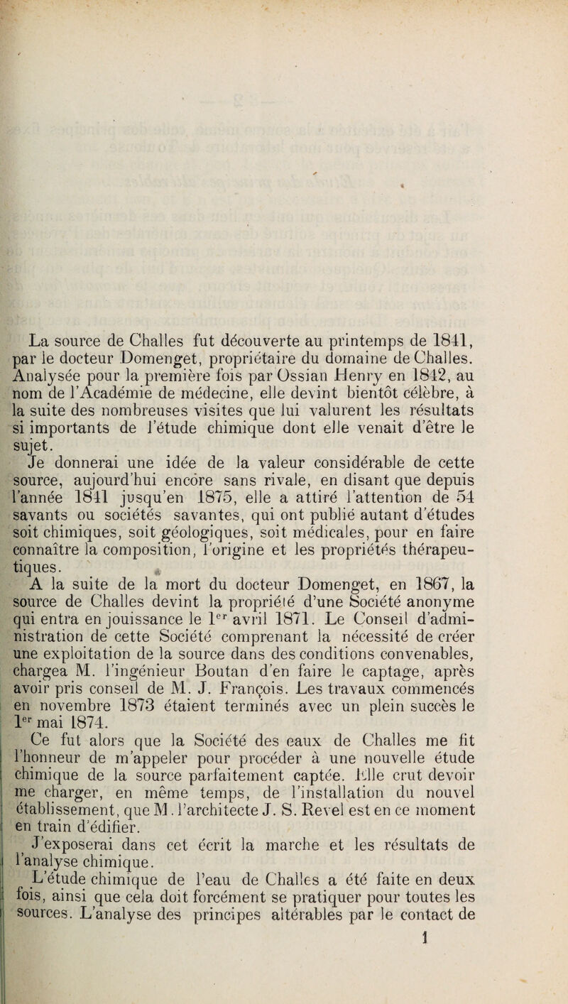 La source de Challes fut découverte au printemps de 1841, par le docteur Domenget, propriétaire du domaine de Challes. Analysée pour la première fois par Ossian Henry en 1842, au nom de l’Académie de médecine, elle devint bientôt célèbre, à la suite des nombreuses visites que lui valurent les résultats si importants de l’étude chimique dont elle venait d’être le sujet. Je donnerai une idée de la valeur considérable de cette source, aujourd’hui encore sans rivale, en disant que depuis l’année 1841 jusqu’en 1875, elle a attiré l’attention de 54 savants ou sociétés savantes, qui ont publié autant d'études soit chimiques, soit géologiques, soit médicales, pour en faire connaître la composition, l'origine et les propriétés thérapeu¬ tiques. A la suite de la mort du docteur Domenget, en 1867, la source de Challes devint la propriété d’une Société anonyme qui entra en jouissance le 1er avril 1871. Le Conseil d’admi¬ nistration de cette Société comprenant la nécessité de créer une exploitation de la source dans des conditions convenables, chargea M. l’ingénieur Boutan d’en faire le captage, après avoir pris conseil de M. J. François. Les travaux commencés en novembre 1873 étaient terminés avec un plein succès le 1er mai L874. Ce fut alors que la Société des eaux de Challes me fit l’honneur de m’appeler pour procéder à une nouvelle étude chimique de la source parfaitement captée. File crut devoir me charger, en même temps, de l’installation du nouvel établissement, que M. l’architecte J. S. Revel est en ce moment en train d'édifier. J’exposerai dans cet écrit la marche et les résultats de l’analyse chimique. L’étude chimique de l’eau de Challes a été faite en deux lois, ainsi que cela doit forcément se pratiquer pour toutes les sources. L’analyse des principes altérables par le contact de