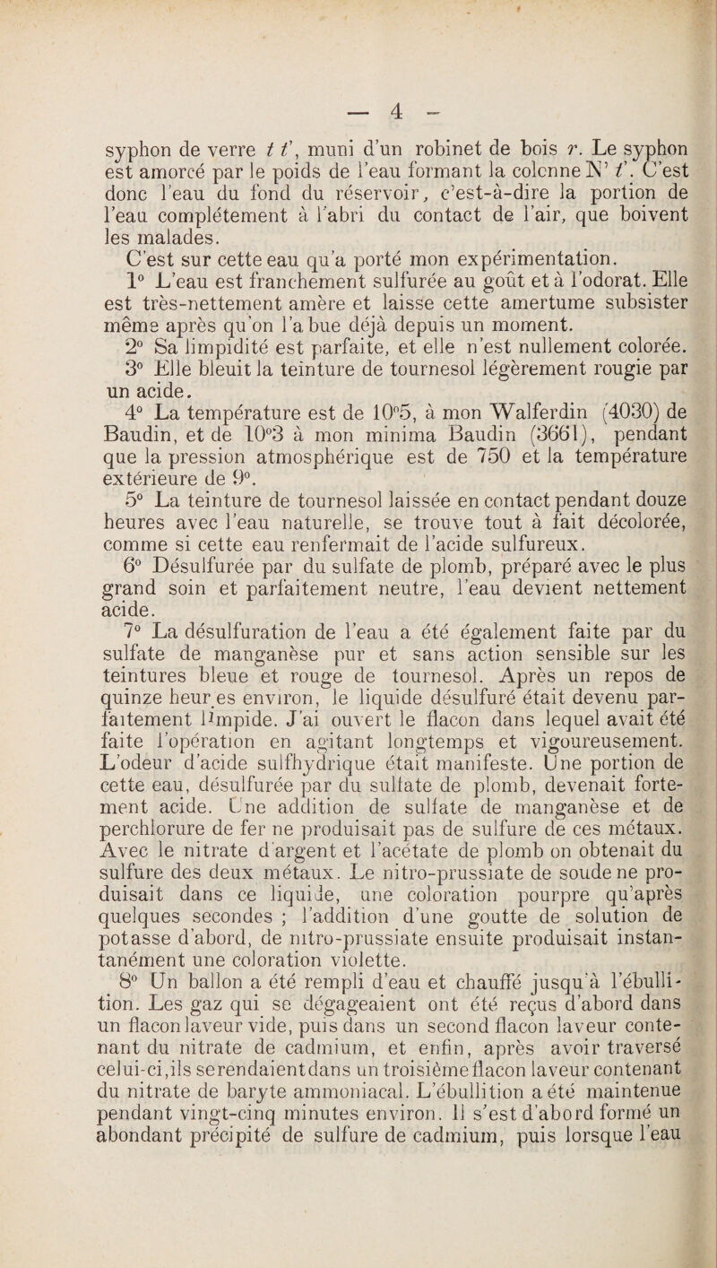 syphon de verre 11\ muni d’un robinet de bois r. Le syphon est amorcé par le poids de l’eau formant la colonne IN” t\ C’est donc l’eau du fond du réservoir, c’est-à-dire la portion de l’eau complètement à l'abri du contact de l’air, que boivent les malades. C’est sur cette eau qu’a porté mon expérimentation. 1° L’eau est franchement sulfurée au goût et à l’odorat. Elle est très-nettement amère et laisse cette amertume subsister même après qu’on l’a bue déjà depuis un moment. 2° Sa limpidité est parfaite, et elle n’est nullement colorée. 3° Elle bleuit la teinture de tournesol légèrement rougie par un acide. 4° La température est de 10°5, à mon Walferdin (4030) de Baudin, et de 10°3 à mon minima Baudin (3661), pendant que la pression atmosphérique est de 750 et la température extérieure de 9°. 5° La teinture de tournesol laissée en contact pendant douze heures avec l’eau naturelle, se trouve tout à fait décolorée, comme si cette eau renfermait de l’acide sulfureux. 6° Désulfurée par du sulfate de plomb, préparé avec le plus grand soin et parfaitement neutre, l’eau devient nettement acide. 7° La désulfuration de l’eau a été également faite par du sulfate de manganèse pur et sans action sensible sur les teintures bleue et rouge de tournesol. Après un repos de quinze heur es environ, le liquide désulfuré était devenu par¬ faitement limpide. J’ai ouvert le flacon dans lequel avait été faite l’opération en agitant longtemps et vigoureusement. L’odeur d’acide sulfhydrique était manifeste. Une portion de cette eau, désulfurée par du sulfate de plomb, devenait forte¬ ment acide. Une addition de sulfate de manganèse et de perchlorure de fer ne produisait pas de sulfure de ces métaux. Avec le nitrate d argent et l’acétate de plomb on obtenait du sulfure des deux métaux. Le nitro-prussiate de soude ne pro¬ duisait dans ce liquide, une coloration pourpre qu’après quelques secondes ; l’addition d’une goutte de solution de potasse d’abord, de mtro-prussiate ensuite produisait instan¬ tanément une coloration violette. 8° Un ballon a été rempli d’eau et chauffé jusqu’à l’ébulli¬ tion. Les gaz qui se dégageaient ont été reçus d’abord dans un flacon laveur vide, puis dans un second flacon laveur conte¬ nant du nitrate de cadmium, et enfin, après avoir traversé celui-ci,ils serendaientdans un troisième flacon laveur contenant du nitrate de baryte ammoniacal. L ébullition a été maintenue pendant vingt-cinq minutes environ. 11 s’est d’abord formé un abondant précipité de sulfure de cadmium, puis lorsque l’eau