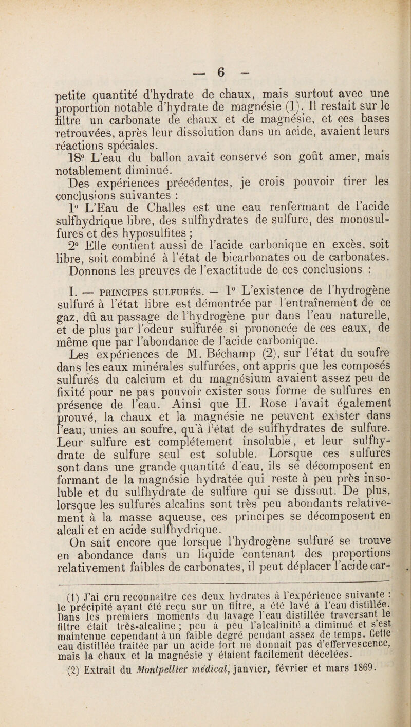 petite quantité d’hydrate de chaux, mais surtout avec une proportion notable d’hydrate de magnésie (1). 11 restait sur le filtre un carbonate de chaux et de magnésie, et ces bases retrouvées, après leur dissolution dans un acide, avaient leurs réactions spéciales. 18° L’eau du ballon avait conservé son goût amer, mais notablement diminué. Des expériences précédentes, je crois pouvoir tirer les conclusions suivantes : 1° L’Eau de Challes est une eau renfermant de l’acide sulfhydrique libre, des sulfbydrates de sulfure, des monosul¬ fures et des hyposulfites ; 2° Elle contient aussi de l’acide carbonique en excès, soit libre, soit combiné à l’état de bicarbonates ou de carbonates. Donnons les preuves de l’exactitude de ces conclusions : I. — principes sulfurés. — 1° L’existence de l’hydrogène sulfuré à l’état libre est démontrée par l’entraînement de ce gaz, dû au passage de l’hydrogène pur dans l’eau naturelle, et de plus par l’odeur sulfurée si prononcée de ces eaux, de même que par l’abondance de l’acide carbonique. Les expériences de M. Béchamp (2), sur l’état du soufre dans les eaux minérales sulfurées, ont appris que les composés sulfurés du calcium et du magnésium avaient assez peu de fixité pour ne pas pouvoir exister sous forme de sulfures en présence de l’eau. Ainsi que EL Rose l’avait également prouvé, la chaux et la magnésie ne peuvent exister dans l’eau, unies au soufre, qu’à l’état de sulfhydrates de sulfure. Leur sulfure est complètement insoluble, et leur sulfhy- drate de sulfure seul est soluble. Lorsque ces sulfures sont dans une grande quantité d’eau, ils se décomposent en formant de la magnésie hydratée qui reste à peu près inso¬ luble et du sulfhydrate de sulfure qui se dissout. De plus, lorsque les sulfures alcalins sont très peu abondants relative¬ ment à la masse aqueuse, ces principes se décomposent en alcali et en acide sulfhydrique. On sait encore que lorsque l’hydrogène sulfuré se trouve en abondance dans un liquide contenant des proportions relativement faibles de carbonates, il peut déplacer l’acidecar- (1) J’ai cru reconnaître ces deux hydrates à l’expérience suivante : le précipité ayant été reçu sur un filtre, a été lavé à l’eau distillée. Dans les premiers moments du lavage l’eau distillée traversant le filtre était très-alcaline ; peu à peu l’alcalinité a diminué et s est maintenue cependant à un faible degré pendant assez de temps. Cette eau distillée traitée par un acide fort ne donnait pas d’effervescence, mais la chaux et la magnésie y étaient facilement décelées. (2) Extrait du Montpellier médical, janvier, février et mars 1869.