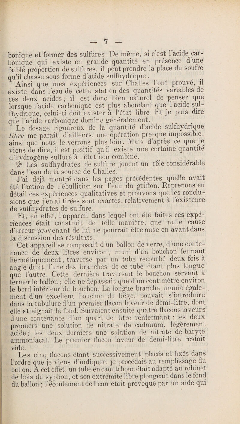 bernique et former des sulfures. De même, si c’est l’acide car¬ bonique qui existe en grande quantité en présence d une faible proportion de sulfures, il peut prendre la place du soufre qu’il chasse sous forme d’acide sulfhydrique. Ainsi que mes expériences sur Challes l’ont prouvé, il existe dans l’eau de cette station des quantités variables de ces deux acides ; il est donc bien naturel de penser que lorsque l’acide carbonique est plus abondant que. l’acide sul- fhydrique, celui-ci doit exister à l’état libre. Et je puis dire que l’acide carbonique domine généralement. Le dosage rigoureux de la quantité d’acide sulfhydrique libre me paraît, d’ailleurs, une opération presque impossible, ainsique nous le verrons plus loin. Mais d’après ce que je viens de dire, il est positif qu’il existe une certaine quantité d’hydrogène sulfuré à l'état non combiné. 2Ü Les sulfhydrates de sulfure jouent un rôle considérable dans l’eau de la source de Challes. J’ai déjà montré dans les pages précédentes quelle avait été l’action de l’ébullition sur l’eau du griffon. Reprenons en détail ces expériences qualitatives et prouvons que les conclu¬ sions que j’en ai tirées sont exactes, relativement à l’existence de sulihydrates de sulfure. Et, en effet, l’appareil dans lequel ont été faites ces expé¬ riences était construit de telle manière, que nulle cause d’erreur provenant de lui ne pourrait être mise en avant dans la discussion des résultats. Cet appareil se composait d’un ballon de verre, d’une conte¬ nance de deux litres environ , muni d’un bouchon fermant hermétiquement, traversé par un tube recourbé deux fois à angle droit, l’une des branches de ce tube étant plus longue que l’autre. Cette dernière traversait le bouchon servant à fermer le ballon ; elle ne dépassait que d’un centimètre environ le bord inférieur du bouchon. La longue branche, munie égale¬ ment d’un excellent bouchon de liège, pouvait s’introduire dans la tubulure d’un premier flacon laveur de demi-litre, dont elle atteignait le fond. Suivaient ensuite quatre flacons laveurs d’une contenance d’un quart de litre renfermant : les deux premiers une solution de nitrate de cadmium, légèrement acide; les deux derniers une solution de nitrate de baryte ammoniacal. Le premier flacon laveur de demi-litre restait vide. Les cinq flacons étant successivement placés et fixés dans l’ordre que je viens d’indiquer, je procédais au remplissage du ballon. A cet effet, un tube en caoutchouc était adapté au robinet de bois du syphon, et son extrémité libre plongeait dans le fond du ballon ; l’écoulement de l’eau était provoqué par un aide qui