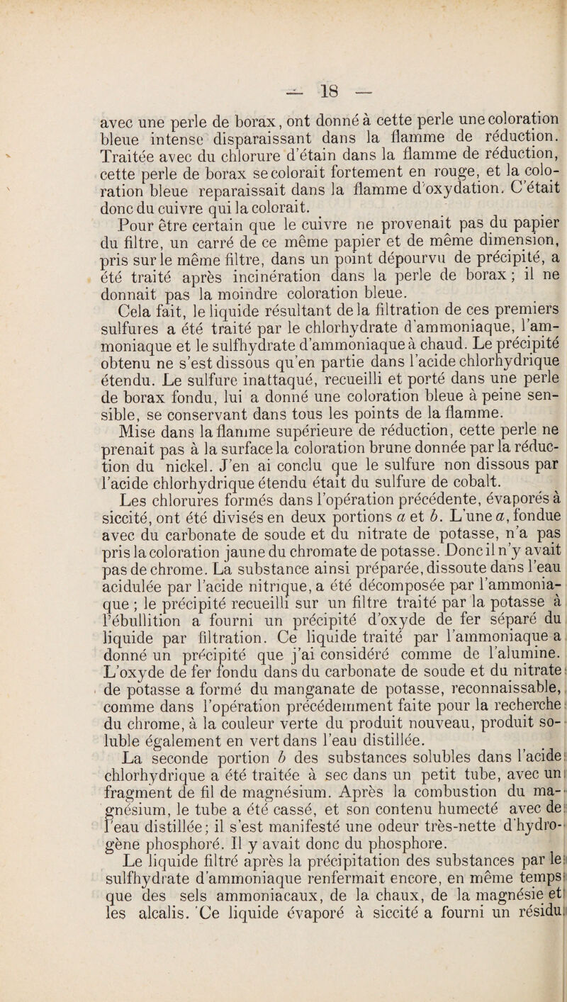 avec une perle de borax, ont donné à cette perle une coloration bleue intense disparaissant dans la flamme de réduction. Traitée avec du chlorure d étain dans la flamme de réduction, cette perle de borax se colorait fortement en rouge, et la^ colo¬ ration bleue reparaissait dans la flamme d'oxydation, G était donc du cuivre qui la colorait. Pour être certain que le cuivre ne provenait pas du papier du filtre, un carré de ce même papier et de même dimension, pris sur le même filtre, dans un point dépourvu de précipité, a été traité après incinération dans la perle de borax ; il ne donnait pas la moindre coloration bleue. Cela fait, le liquide résultant delà filtration de ces premiers sulfures a été traité par le chlorhydrate d ammoniaque, 1 am¬ moniaque et le sulfhydrate d’ammoniaque à chaud. Le précipité obtenu ne s’est dissous qu’en partie dans l’acide chlorhydrique étendu. Le sulfure inattaqué, recueilli et porté dans une perle de borax fondu, lui a donné une coloration bleue à peine sen¬ sible, se conservant dans tous les points de la flamme. Mise dans la flamme supérieure de réduction, cette perle ne prenait pas à la surface la coloration brune donnée par la réduc¬ tion du nickel. J’en ai conclu que le sulfure non dissous par l’acide chlorhydrique étendu était du sulfure de cobalt. Les chlorures formés dans l’opération précédente, évaporés à siccité, ont été divisés en deux portions a et b. L une a, fondue avec du carbonate de soude et du nitrate de potasse, n’a pas pris la coloration jaune du chromate dépotasse. Donc il n’y avait pas de chrome. La substance ainsi préparée, dissoute dans l’eau acidulée par l’acide nitrique, a été décomposée par l’ammonia¬ que ; le précipité recueilli sur un filtre traité par la potasse à l’ébullition a fourni un précipité d’oxyde de fer séparé du liquide par filtration. Ce liquide traité par l’ammoniaque a donné un précipité que j’ai considéré comme de l’alumine. L’oxyde de fer fondu dans du carbonate de soude et du nitrate de potasse a formé du manganate de potasse, reconnaissable, comme dans l’opération précédemment faite pour la recherche du chrome, à la couleur verte du produit nouveau, produit so¬ luble également en vert dans l’eau distillée. La seconde portion b des substances solubles dans l’acide: chlorhydrique a été traitée à sec dans un petit tube, avec un fragment de fil de magnésium. Après la combustion du ma-' gnésium, le tube a été cassé, et son contenu humecté avec de. Peau distillée; il s’est manifesté une odeur très-nette d’hydro¬ gène phosphoré. Il y avait donc du phosphore. Le liquide filtré après la précipitation des substances par le: sulfhydrate d’ammoniaque renfermait encore, en même temps que des sels ammoniacaux, de la chaux, de la magnésie et” les alcalis. Ce liquide évaporé à siccité a fourni un résidu.