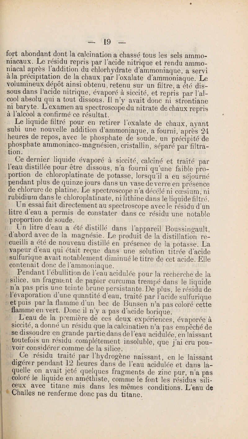 fort abondant dont la calcination a chassé tous les sels ammo¬ niacaux. Le résidu repris par l’acide nitrique et rendu ammo¬ niacal après 1 addition du chlorhydrate d’ammoniaque, a servi à la précipitation de la chaux par l’oxalate d’ammoniaque. Le volumineux dépôt ainsi obtenu, retenu sur un filtre, a été dis¬ sous dans l'acide nitrique, évaporé à siccité, et repris par l'al¬ cool absolu qui a tout dissous. Il n’y avait donc ni strontiane ni baryte. L'examen au spectroscope du nitrate de chaux repris à l’alcool a confirmé ce résultat. Le liquide filtré pour en retirer l’oxalate de chaux, ayant subi une nouvelle addition d’ammoniaque, a fourni, après *24 heures de repos, avec le phosphate de soude, un précipité de phosphate ammoniaco-magnésien, cristallin, séparé par filtra¬ tion. Ce dernier liquide évaporé à siccité, calciné et traité par 1 eau distillée pour être dissous, n’a fourni qu’une faible pro¬ portion de chioroplatinate de potasse, lorsqu’il a eu séjourné pendant plus de quinze jours dans un vase de verre en présence de chlorure de platine. Le spectroscope n’a décélé ni cæsium, ni rubidium dans le chioroplatinate, ni lithine dans le liquide filtré. Un essai fait directement au spectroscope avec le résidu d’un litre d eau a permis de constater dans ce résidu une notable proportion de soude. Un litre d eau a été distillé dans l’appareil Boussingault, d abord avec de ia magnésie. Le produit de la distillation re¬ cueilli a été de nouveau distillé en présence de la potasse. La vapeur deau qui était reçue dans une solution titrée d’acide sulfurique avait notablement diminué le titre de cet acide. .Elle contenait donc de l’ammoniaque. Pendant 1 ébullition de 1 eau acidulée pour la recherche de la silice, un fragment de papier curcuma trempé dans le liquide n a pas pris une teinte brune persistante. De plus, le résidu de 1 évaporation d une quantité d eau, traité par i’acide sulfurique et puis par la flamme d un bec de Bunsen n’a pas coloré cette flamme en vert. Donc il n’y a pas d’acide borique. . B eau de la première de ces deux expériences, évaporée à siccité, a donné un résidu que la calcination n’a pas empêché de se dissoudre en grande partie dans de l’eau acidulée, en laissant toutefois un résidu complètement insoluble, que j’ai cru pou¬ voir considérer comme de la silice. Ce résidu traité par l’hydrogène naissant, en le laissant digérer pendant 12 heures dans de l’eau acidulée et dans la¬ quelle on avait jeté quelques fragments de zinc pur, n’a pas coloré le liquide en améthiste, comme le font les résidus sili- ceux avec titane mis dans les mêmes conditions. L’eau de thalles ne renferme donc pas du titane.