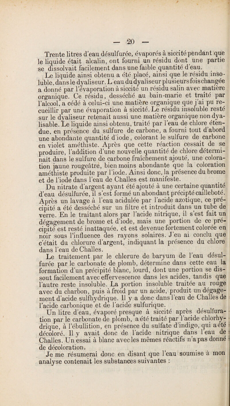 Trente litres d’eau désulfurée, évaporés à siccité pendant que le liquide était alcalin, ont fourni un résidu dont une partie se dissolvait facilement dans une faible quantité d’eau. Le liquide ainsi obtenu a été placé, ainsi que le résidu inso¬ luble, dansle dyaliseur. L'eau du dyaliseur plu sieurs fois changée a donné par l’évaporation à siccité un résidu salin avec matière organique. Ce résidu, desséché au bain-marie et traité par l’alcool, a cédé à celui-ci une matière organique que j’ai pu re¬ cueillir par une évaporation à siccité. Le résidu insoluble resté sur le dyaliseur retenait aussi une matière organique non dya- lisable. Le liquide ainsi obtenu, traité par l’eau de chlore^éten¬ due, en présence du sulfure de carbone, a fourni tout d’abord une abondante quantité d’iode, colorant le sulfure de carbone en violet améthiste. Après que cette réaction cessait^ de se produire, l’addition d’une nouvelle quantité de chlore détermi¬ nait dans le sulfure de carbone fraîchement ajouté, une colora¬ tion jaune rougeâtre, bien moins abondante que la coloration améthiste produite par l’iode. Ainsi donc, la présence du brome et de l’iode dans l’eau de Challes est manifeste. Du nitrate d’argent ayant été ajouté à une certaine quantité d’eau désulfurée, il s’est formé un abondant précipté cailleboté. Après un lavage à l’eau acidulée par l’acide azotique, ce pré¬ cipité a été desséché sur un filtre et introduit dans un tube de verre. En le traitant alors par l’acide nitrique, il s’est fait un dégagement de brome et d’iode, mais une portion de ce pré¬ cipité est resté inattaquée, et est devenue fortement colorée en noir sous l’influence des rayons solaires. J’en ai conclu que c’était du chlorure d’argent, indiquant la présence du chlore dans l’eau de Challes. Le traitement par le chlorure de baryum de l’eau désul¬ furée par le carbonate de plomb, détermine dans cette eau la formation d’un précipité blanc, lourd, dont une portion se dis¬ sout facilement avec effervescence dans les acides, tandis que l’autre reste insoluble. La portion insoluble traitée au rouge avec du charbon, puis à froid par un acide, produit un dégage¬ ment d’acide sulfhydrique. 11 y a donc dans l’eau de Challes de l’acide carbonique et de l’acide sulfurique. Un litre d’eau, évaporé presque à siccité après désulfura¬ tion par le carbonate de plomb, a été traité par l’acide chlorhy¬ drique, à lebullition, en présence du sulfate d’indigo, qui a été décoloré. Il y avait donc de l’acide nitrique dans l’eau de Challes. Un essai à blanc avec les mêmes réactifs n’a pas donné de décoloration. Je me résumerai donc en disant que l’eau soumise a mon analyse contenait les substances suivantes :