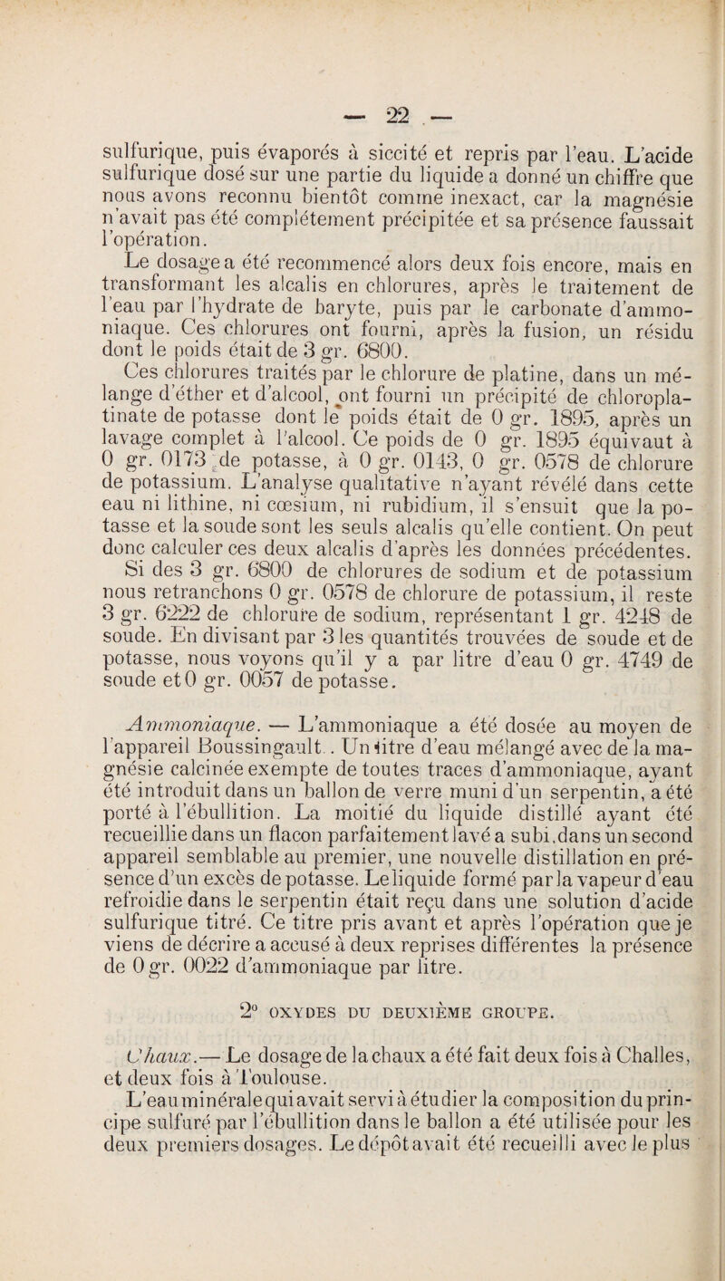 sulfurique, puis évaporés à siccité et repris par l’eau. L’acide sulfurique dosé sur une partie du liquide a donné un chiffre que nous avons reconnu bientôt comme inexact, car la magnésie n’avait pas été complètement précipitée et sa présence faussait l’opération. Le dosage a été recommencé alors deux fois encore, mais en transformant les alcalis en chlorures, après le traitement de l’eau par l’hydrate de baryte, puis par le carbonate d’ammo¬ niaque. Ces chlorures ont fourni, après la fusion, un résidu dont le poids était de 3 gr. 6800. Ces chlorures traités par le chlorure de platine, dans un mé¬ lange d’éther et d’alcool, ont fourni un précipité de chloropla- tinate de potasse dont le poids était de 0 gr. 1895, après un lavage complet à l'alcool. Ce poids de 0 gr. 1895 équivaut à 0 gr. 0173 de potasse, à 0 gr. 0143, 0 gr. 0578 de chlorure de potassium. L’analyse qualitative n’ayant révélé dans cette eau ni lithine, ni cæsium, ni rubidium, il s’ensuit que la po¬ tasse et la soude sont les seuls alcalis quelle contient. On peut donc calculer ces deux alcalis d’après les données précédentes. Si des 3 gr. 6800 de chlorures de sodium et de potassium nous retranchons 0 gr. 0578 de chlorure de potassium, il reste 3 gr. 6222 de chlorure de sodium, représentant 1 gr. 4248 de soude. En divisant par 3 les quantités trouvées de soude et de potasse, nous voyons qu’il y a par litre d’eau 0 gr. 4749 de soude etO gr. 0057 dépotasse. Ammoniaque. — L’ammoniaque a été dosée au moyen de l’appareil Boussingault.. Un Etre d’eau mélangé avec de la ma¬ gnésie calcinée exempte de toutes traces d’ammoniaque, ayant été introduit dans un ballon de verre muni d’un serpentin, a été porté à l’ébullition. La moitié du liquide distillé ayant été recueillie dans un flacon parfaitement lavé a subi,dans un second appareil semblable au premier, une nouvelle distillation en pré¬ sence d’un excès dépotasse. Le liquide formé parla vapeur d’eau refroidie dans le serpentin était reçu dans une solution d’acide sulfurique titré. Ce titre pris avant et après l'opération que je viens de décrire a accusé à deux reprises différentes la présence de Ogr. 0022 d’ammoniaque par litre. 2° OXYDES DU DEUXIÈME GROUPE. Chaux.— Le dosage de la chaux a été fait deux fois à Challes, et deux fois à Toulouse. L’eauminéralequi avait serviàétudier la composition du prin¬ cipe sulfuré par l’ébullition dans le ballon a été utilisée pour les deux premiers dosages. Ledépôtavait été recueilli avec Je plus