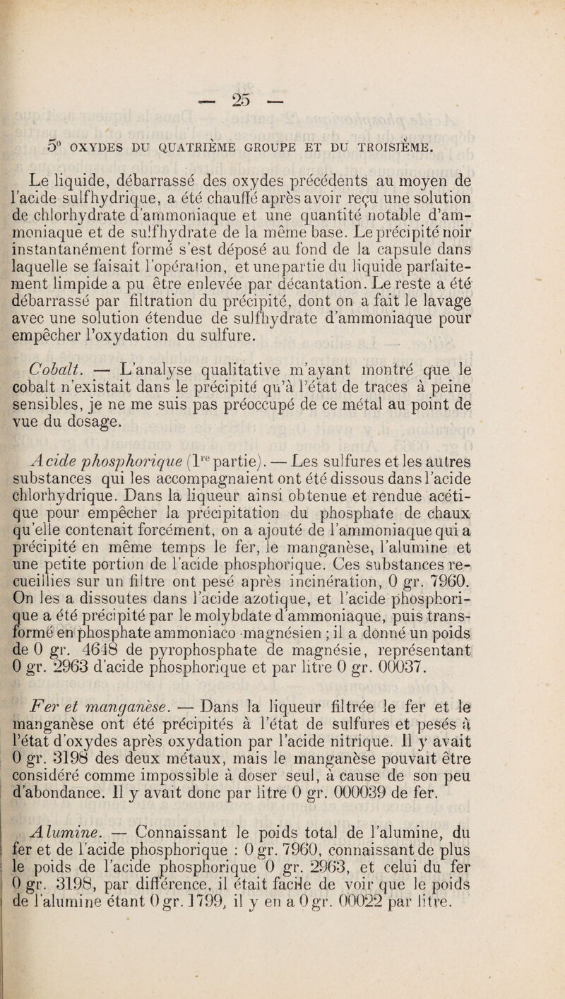 5° OXYDES DU QUATRIÈME GROUPE ET DU TROISIEME. Le liquide, débarrassé des oxydes précédents au moyen de l’acide suif hydrique, a été chauffé après avoir reçu une solution de chlorhydrate d’ammoniaque et une quantité notable d’am¬ moniaque et de suîfhydrate de la même base. Le précipité noir instantanément formé s’est déposé au fond de la capsule dans laquelle se faisait l’opération, et une partie du liquide parfaite¬ ment limpide a pu être enlevée par décantation. Le reste a été débarrassé par filtration du précipité, dont on a fait le lavage avec une solution étendue de suîfhydrate d’ammoniaque pour empêcher l’oxydation du sulfure. Cobalt. — L’analyse qualitative m’ayant montré que le cobalt n’existait dans le précipité qu’à l’état de traces à peine sensibles, je ne me suis pas préoccupé de ce métal au point de vue du dosage. Acide phosphorique (Impartie). — Les sulfures et les autres substances qui les accompagnaient ont été dissous dans l’acide chlorhydrique. Dans la liqueur ainsi obtenue et rendue acéti¬ que pour empêcher la précipitation du phosphate de chaux quelle contenait forcément, on a ajouté de l’ammoniaque qui a précipité en même temps le fer, le manganèse, l’alumine et une petite portion de l’acide phosphorique. Ces substances re¬ cueillies sur un filtre ont pesé après incinération, 0 gr. 7960. On les a dissoutes dans l’acide azotique, et l’acide phosphori¬ que a été précipité par le molybdate d'ammoniaque, puis trans¬ formé en phosphate ammoniaco -magnésien ; il a donné un poids de 0 gr. 4648 de pyrophosphate de magnésie, représentant 0 gr. 2963 d’acide phosphorique et par litre 0 gr. 00037. Fer et manganèse. — Dans la liqueur filtrée le fer et le manganèse ont été précipités à l’état de sulfures et pesés à l’état d’oxydes après oxydation par l’acide nitrique. 11 y avait 0 gr. 3198 des deux métaux, mais le manganèse pouvait être considéré comme impossible à doser seul, à cause de son peu d’abondance. 11 y avait donc par litre 0 gr. 000039 de fer. Alumine. — Connaissant le poids total de l’alumine, du fer et de l’acide phosphorique : Ogr. 7960, connaissant de plus le poids de l’acide phosphorique 0 gr. 2963, et celui du fer 0 gr. 3198, par différence, il était facile de voir que le poids de l’alumine étant Ogr. 1799, il y en a Ogr. 00022 par litre.