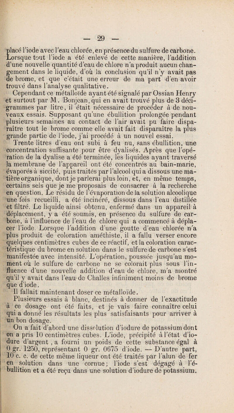 placé Tiode avec l’eau chlorée, en présence du sulfure de carbone. Lorsque tout l’iode a été enlevé de cette manière, l’addition d’une nouvelle quantité d’eau de chlore n’a produit aucun chan¬ gement dans le liquide, d’où la conclusion qu’il n’y avait pas de brome, et que c’était une erreur de ma part d’en avoir trouvé dans l’analyse qualitative. Cependant ce métalloïde ayant été signalé par Ossian Henry et surtout par M. Bonjean, qui en avait trouvé plus de 3 déci- grammes par litre, il était nécessaire de procéder à de nou¬ veaux essais. Supposant qu’une ébullition prolongée pendant plusieurs semaines au contact de l’air avait pu faire dispa¬ raître tout le brome comme elle avait fait disparaître la plus grande partie de Tiode, j’ai procédé à un nouvel essai. Trente litres d’eau ont subi à feu nu, sans ébullition, une concentration suffisante pour être dyalisés. Après que l’opé¬ ration de la dyalise a été terminée, les liquides ayant traversé la membrane de l’appareil ont été concentrés au bain-marie, évaporés à siccité, puis traités par l’alcool qui a dissous une ma¬ tière organique, dont je parlerai plus loin, et, en même temps, certains sels que je me proposais de consacrer à la recherche en question. Le résidu de l'évaporation delà solution alcoolique une fois recueilli, a été incinéré, dissous dans l’eau distillée et filtré. Le liquide ainsi obtenu, enfermé dans un appareil à déplacement, y a été soumis, en présence du sulfure de car¬ bone, à l’influence de l’eau de chlore qui a commencé à dépla¬ cer l’iode. Lorsque l’addition d'une goutte d’eau chlorée n'a plus produit de coloration améthiste, il a fallu verser encore quelques centimètres cubes de ce réactif, et la coloration carac¬ téristique du brome en solution dans le sulfure de carbone s’est manifestée avec intensité. L’opération, poussée jusqu’au mo¬ ment où le sulfure de carbone ne se colorait plus sous l’in¬ fluence d’une nouvelle addition d’eau de chlore, m’a montré qu’il y avait dans l’eau de Challes infiniment moins de brome que d’iode. Il fallait maintenant doser ce métalloïde. Plusieurs essais à blanc, destinés à donner de l'exactitude à ce dosage ont été faits, et je vais faire connaître celui qui a donné les résultats les plus satisfaisants pour arriver à un bon dosage. On a fait d’abord une dissolution d’iodure de potassium dont on a pris 10 centimètres cubes. L’iode, précipité à l’état d’io~ dure d’argent , a fourni un poids de cette substance égal à 0 gr. 1250, représentant 0 gr. 0675 d’iode. — D’autre part, 10 c. c. de cette même liqueur ont été traités par l’alun de fer solution dans une cornue ; l’iode s’est dégagé à Té~ en bullition et a été reçu dans une solution d’iodure de potassium.