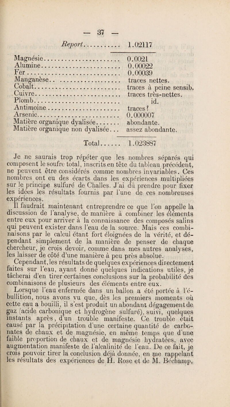 Magnésie. 0.0021 Alumine. 0.00022 Fer..... 0.00039 Manganèse. traces nettes. Cobalt. traces à peine sensib. Cuivre... traces très-nettes. Plomb. id. Antimoine. traces? Arsenic._. 0.000007 Matière organique dyalisée. abondante. Matière organique non dyalisée. .. assez abondante. Total. 1.023887 Je ne saurais trop répéter que les nombres séparés qui composent le soufre total, inscrits en tête du tableau précédent, ne peuvent être considérés comme nombres invariables. Ces nombres ont eu des écarts dans les expériences multipliées sur le principe sulfuré de Challes. J’ai dû prendre pour fixer les idées les résultats fournis par l’une de ces nombreuses expériences. e II faudrait maintenant entreprendre ce que Ion appelle la discussion de l’analyse, de manière à combiner les éléments entre eux pour arriver à la connaissance des composés salins qui peuvent exister dans l’eau de la source. Mais ces combi¬ naisons par le calcul étant fort éloignées de la vérité, et dé¬ pendant simplement de la manière de penser de chaque chercheur, je crois devoir, comme dans mes autres analyses, les laisser de côté d’une manière à peu près absolue. Cependant, les résultats de quelques expériences directement faites sur l’eau, ayant donné quelques indications utiles, je tâcherai d’en tirer certaines conclusions sur la probabilité des combinaisons de plusieurs des éléments entre eux. Lorsque l’eau enfermée dans un ballon a été portée à l’é¬ bullition, nous avons vu que, dès les premiers moments où cette eau a bouilli, il s’est produit un abondant dégagementde gaz (acide carbonique et hydrogène sulfuré), suivi, quelques instants après, d’un trouble manifeste. Ce trouble était causé par la précipitation d une certaine quantité de carbo¬ nates de chaux et de magnésie, en même temps que d’une faible proportion de chaux et de magnésie hydratées, avec augmentation manifeste de l’alcalinité de l’eau. De ce fait, je crois pouvoir tirer la conclusion déjà donnée, en pie rappelant les résultats des expériences de H. Rose et de M. Béchamp,