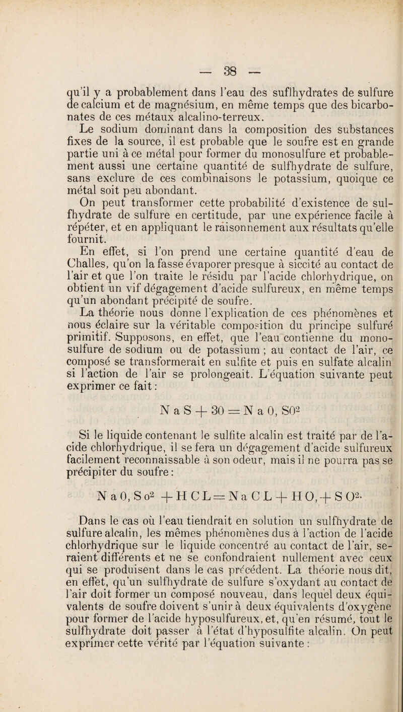 qu’il y a probablement dans l’eau des sufJhydrates de sulfure de calcium et de magnésium, en même temps que des bicarbo¬ nates de ces métaux alcalino-terreux. Le sodium dominant dans la composition des substances fixes de la source, il est probable que le soufre est en grande partie uni à ce métal pour former du monosulfure et probable¬ ment aussi une certaine quantité de sulfhydrate de sulfure, sans exclure de ces combinaisons le potassium, quoique ce métal soit peu abondant. On peut transformer cette probabilité d’existence de sul¬ fhydrate de sulfure en certitude, par une expérience facile à répéter, et en appliquant le raisonnement aux résultats qu’elle fournit. En effet, si l’on prend une certaine quantité d’eau de Challes, qu’on la fasse évaporer presque à siccité au contact de l’air et que l’on traite le résidu par l’acide chlorhydrique, on obtient un vif dégagement d’acide sulfureux, en même temps qu’un abondant précipité de soufre. La théorie nous donne l’explication de ces phénomènes et nous éclaire sur la véritable composition du principe sulfuré primitif. Supposons, en effet, que l’eau contienne du mono¬ sulfure de sodium ou de potassium ; au contact de l’air, ce composé se transformerait en sulfite et puis en sulfate alcalin si l’action de l’air se prolongeait. L’équation suivante peut exprimer ce fait : N a S -f- 30 = N a 0, SO2 Si le liquide contenant le sulfite alcalin est traité par de l’a¬ cide chlorhydrique, il se fera un dégagement d’acide sulfureux facilement reconnaissable à son odeur, mais il ne pourra pas se précipiter du soufre : N a 0, S o2 +HCL = NaCL + H0,+ S02- Dans le cas où l'eau tiendrait en solution un sulfhydrate de sulfure alcalin, les mêmes phénomènes dus à l’action de l’acide chlorhydrique sur le liquide concentré au contact de l’air, se¬ raient différents et ne se confondraient nullement avec ceux qui se produisent dans le cas précédent. La théorie nous dit, en effet, qu’un sulfhydrate de sulfure s’oxydant au contact de l’air doit former un composé nouveau, dans lequel deux équi¬ valents de soufre doivent s’unira deux équivalents d'oxygène pour former de l’acide hyposulfureux, et, qu’en résumé, tout le sulfhydrate doit passer à l’état d’hyposulfite alcalin. On peut exprimer cette vérité par l’équation suivante :