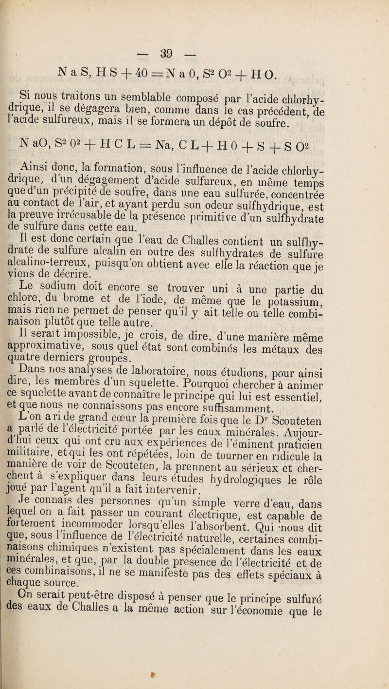 N a S, H S -f 40 = N a 0, S* O2 + H O. Si nous traitons un semblable composé par 1 acide chlorhy¬ drique, il se dégagera bien, comme dans le cas précédent, (te 1 acide sulfureux, mais il se formera un dépôt de soufre. N aO, S2 O2 -f H C L = Na, C L -f H 0 -f S + S O2 Ainsi donc, la formation, sous l’influence de l’acide chlorhy¬ drique, dun_dég’aoement d’acide sulfureux, en même temps que d un piécipitéde soufre, dans une eau sulfurée, concentrée au contact de 1 air, et ayant perdu son odeur sulfhydrique, est la preuve irrécusable de la présence primitive d’un sulfhydrate de sulfure dans cette eau. J Il est donc certain que l’eau de Challes contient un sulfhy¬ drate de sulfure alcalin en outre des sulfhydrates de sulfure alcali no-terreux, puisqu on obtient avec elle la réaction que ie viens de décrire. Le sodium doit encore se trouver uni à une partie du chloredu brome et de 1 iode, de meme que le potassium mais lien ne permet de penser qu il y ait telle ou telle combi¬ naison plutôt que telle autre. 11 serait impossible, je crois, de dire, d’une manière même approximative, sous quel état sont combinés les métaux des quatre derniers groupes. .Dans nos analyses de laboratoire, nous étudions, pour ainsi due, les membres d un squelette. Pourquoi cherchera animer ce squelette avant de connaître le principe qui lui est essentiel, et que nous ne connaissons pas encore suffisamment. L T £ranc! c,œur la Première fois que le Dr Scouteten a pane de 1 électricité portée par les eaux minérales. Auiour- d nui ceux qui ont cru aux expériences de l’éminent praticien militaire, et qui les ont répétées, loin de tourner en ridicule la manière de voir de Scouteten, la prennent au sérieux et cher¬ chent a s expliquer dans leurs études hydrologiques le rôle joue par l’agent qu’il a fait intervenir. Je connais des personnes qu’un simple verre d’eau, dans lequel on a fait passer un courant électrique, est capable de fortement incommoder lorsqu elles l’absorbent. Qui -nous dit que, sous 1 influence de l’électricité naturelle, certaines combi¬ naisons chimiques n existent pas spécialement dans les eaux mmeiales, et que, par la double presence de l’électricité et de ces combinaisons, il ne se manifeste pas des effets spéciaux à chaque source. On serait peut-être disposé à penser que le principe sulfuré es eaux de Challes a la même action sur l’économie que le *