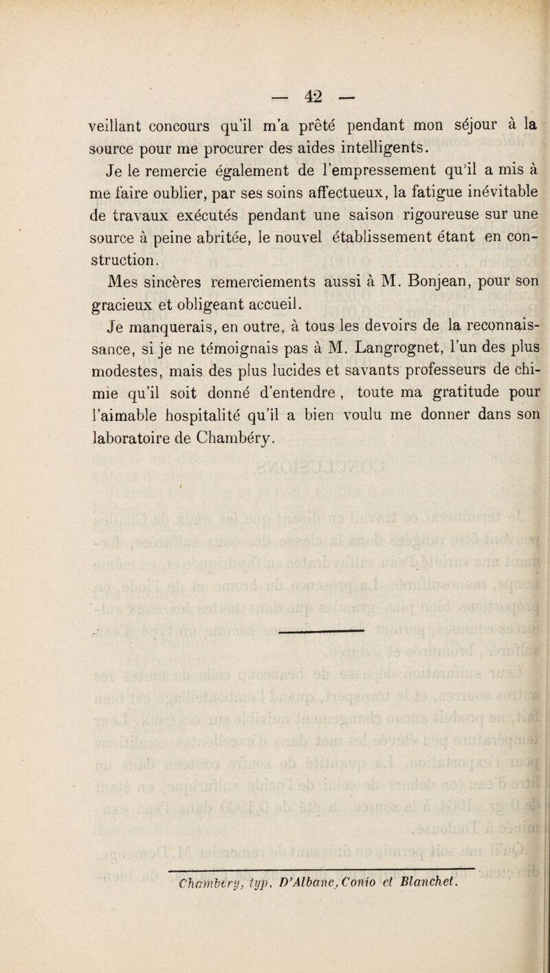 veillant concours qu’il m’a prêté pendant mon séjour à la source pour me procurer des aides intelligents. Je le remercie également de l’empressement qu'il a mis à me faire oublier, par ses soins affectueux, la fatigue inévitable de travaux exécutés pendant une saison rigoureuse sur une source à peine abritée, le nouvel établissement étant en con¬ struction. Mes sincères remerciements aussi à M. Bonjean, pour son gracieux et obligeant accueil. Je manquerais, en outre, à tous les devoirs de la reconnais¬ sance, si je ne témoignais pas à M. Langrognet, l’un des plus modestes, mais des plus lucides et savants professeurs de chi¬ mie qu’il soit donné d’entendre , toute ma gratitude pour l’aimable hospitalité qu’il a bien voulu me donner dans son laboratoire de Chambéry. Chambéry, iyp, D’Albane, Conio et Blanchet.