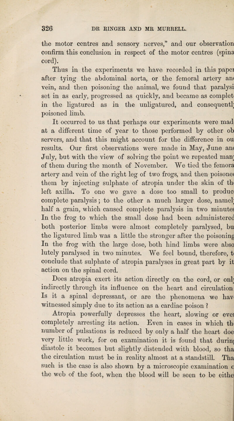 the motor centres and sensory nerves,” and our observation confirm this conclusion in respect of the motor centres (spina cord). Thus in the experiments we have recorded in this papei after tying the abdominal aorta, or the femoral artery an( vein, and then poisoning the animal, we found that paralysi set in as early, progressed as quickly, and became as complet< in the ligatured as in the unligatured, and consequently poisoned limb. It occurred to us that perhaps our experiments were mad' at a different time of year to those performed by other ob servers, and that this might account for the difference in ou results. Our first observations were made in May, June am July, but with the view of solving the point we repeated many of them during the month of November. We tied the femora artery and vein of the right leg of two frogs, and then poisonec them by injecting sulphate of atropia under the skin of th< left axilla. To one we gave a dose too small to produo complete paralysis; to the other a much larger dose, namely half a grain, which caused complete paralysis in two minutes In the frog to which the small dose had been administered both posterior limbs were almost completely paralysed, bu the ligatured limb was a little the stronger after the poisoning In the frog with the large dose, both hind limbs were abso lutely paralysed in two minutes. We feel bound, therefore, t< conclude that sulphate of atropia paralyses in great part by it action on the spinal cord. Does atropia exert its action directly on the cord, or only indirectly through its influence on the heart and circulation Is it a spinal depressant, or are the phenomena we hav< witnessed simply due to its action as a cardiac poison ? Atropia powerfully depresses the heart, slowing or evei completely arresting its action. Even in cases in which th< number of pulsations is reduced by only a half the heart doe very little work, for on examination it is found that during diastole it becomes but slightly distended with blood, so tha the circulation must be in reality almost at a standstill. Tha such is the case is also shown by a microscopic examination c the web of the foot, when the blood will be seen to be eithe