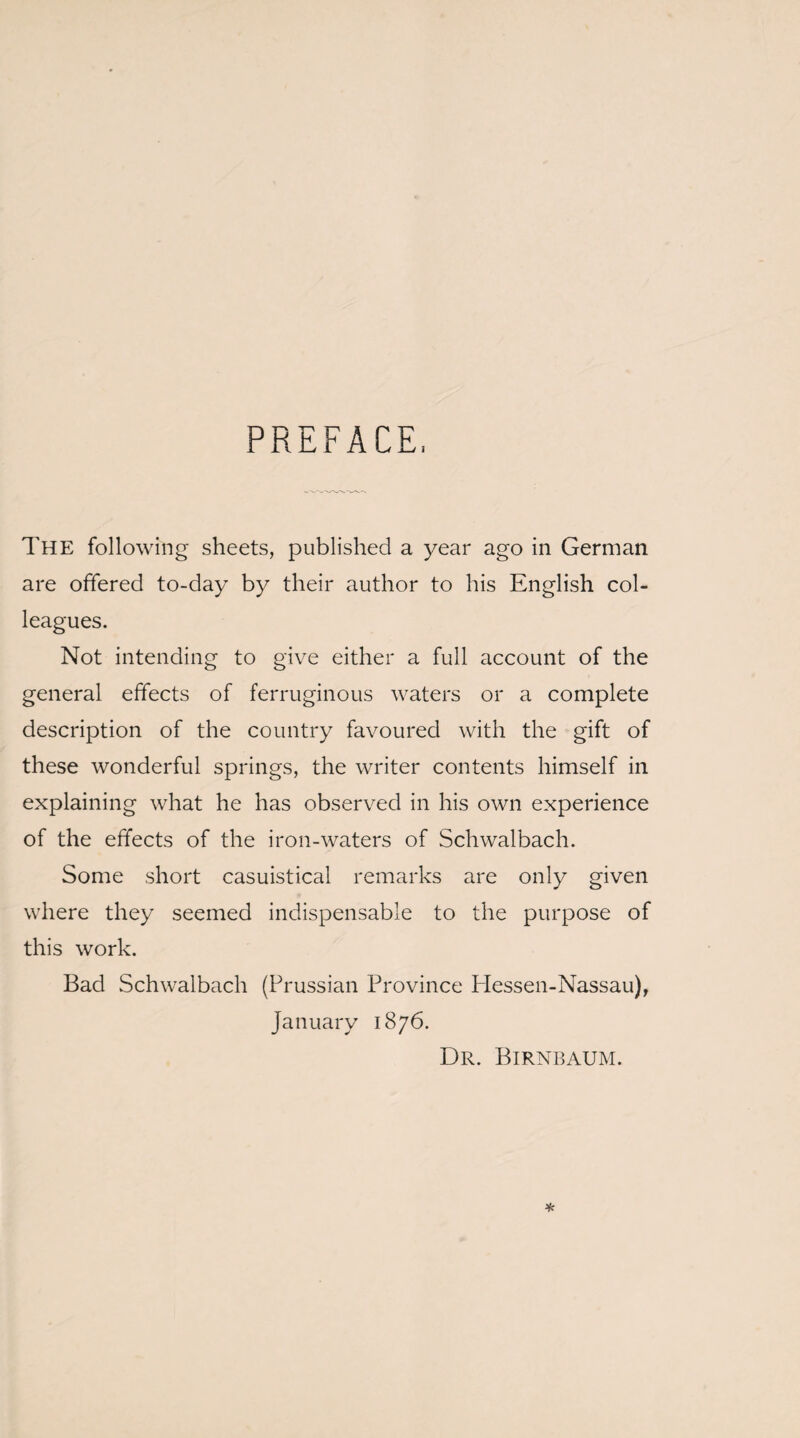 PREFACE, The following sheets, published a year ago in German are offered to-day by their author to his English col¬ leagues. Not intending to give either a full account of the general effects of ferruginous waters or a complete description of the country favoured with the gift of these wonderful springs, the writer contents himself in explaining what he has observed in his own experience of the effects of the iron-waters of Schwalbach. Some short casuistical remarks are only given where they seemed indispensable to the purpose of this work. Bad Schwalbach (Prussian Province Hessen-Nassau), January 1876. Dr. Birnbaum.