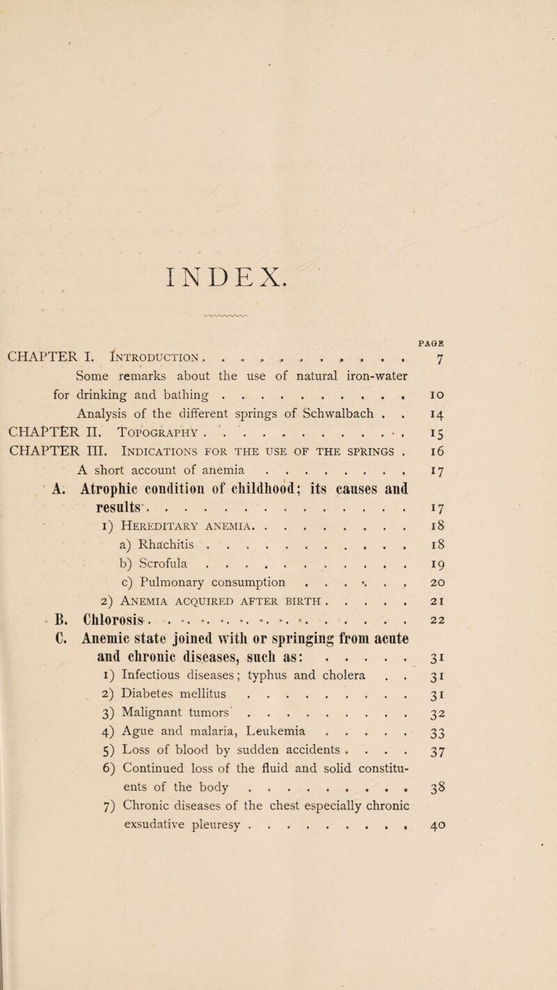 IN D E X. PAGE CHAPTER I. Introduction 7 Some remarks about the use of natural iron-water for drinking and bathing.10 Analysis of the different springs of Schwalbach . 14 CHAPTER II. Topography.• . 15 CHAPTER III. Indications for the use of the springs . 16 A short account of anemia. 17 A. Atrophic condition of childhood; its causes and results*. 17 1) Hereditary anemia. 18 a) Rhachitis. 18 b) Scrofula.19 c) Pulmonary consumption 20 2) Anemia acquired after birth.21 B. Chlorosis. .22 C. Anemic state joined with or springing from acute and chronic diseases, such as:.31 1) Infectious diseases; typhus and cholera . . 31 2) Diabetes mellitus.31 3) Malignant tumors.32 4) Ague and malaria, Leukemia.33 5) Loss of blood by sudden accidents .... 37 6) Continued loss of the fluid and solid constitu¬ ents of the body. 38 7) Chronic diseases of the chest especially chronic exsudative pleuresy.40