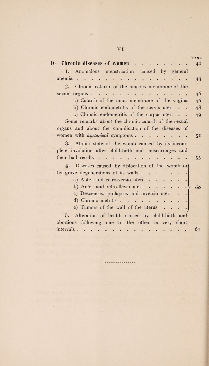 vr PAGE D* Chronic diseases of women.41 1. Anomalous menstruation caused by general anemia.43 2. Chronic catarrh of the mucous membrane of the sexual organs.46 a) Catarrh of the muc. membrane of the vagina 46 b) Chronic endometritis of the cervix uteri . . 48 c) Chronic endometritis of the corpus uteri . . 49 Some remarks about the chronic catarrh of the sexual organs and about the complication of the diseases of women with hysterical symptoms.51 3. Atonic state of the womb caused by its incom¬ plete involution after child-birth and miscarriages and their bad results .... .55 4. Diseases caused by dislocation of the womb of by grave degenerations of its walls. a) Ante- and retro-versio uteri.. b) Ante- and retro-flexio uteri.< c) Descensus, prolapsus and inversio uteri d) Chronic metritis. e) Tumors of the wall of the uterus .... j 5. Alteration of health caused by child-birth and abortions following one to the other in very short intervals. 60 61