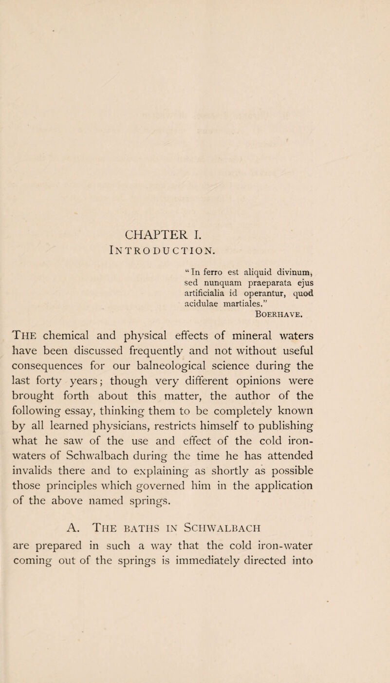 CHAPTER I. Introduction. “ In ferro est aliquid divinum, sed nunquam praeparata ejus artificialia id operantur, quod acidulae martiales.” Boerhave. The chemical and physical effects of mineral waters have been discussed frequently and not without useful consequences for our balneological science during the last forty years; though very different opinions were brought forth about this matter, the author of the following essay, thinking them to be completely known by all learned physicians, restricts himself to publishing what he saw of the use and effect of the cold iron- waters of Schwalbach during the time he has attended invalids there and to explaining as shortly as possible those principles which governed him in the application of the above named springs. A. The baths in Schwalbach are prepared in such a way that the cold iron-water coming out of the springs is immediately directed into