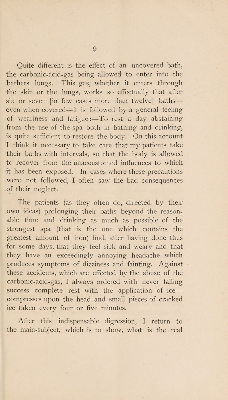 Quite different is the effect of an uncovered bath, the carbonic-acid-gas being allowed to enter into the bathers lungs. This gas, whether it enters through the skin or the lungs, works so effectually that after six or seven [in few cases more than twelve] baths— even when covered—it is followed by a general feeling of weariness and fatigue:—To rest a day abstaining from the use of the spa both in bathing and drinking, is quite sufficient to restore the body. On this account I think it necessary to take care that my patients take their baths with intervals, so that the body is allowed to recover from the unaccustomed influences to which it has been exposed. In cases where these precautions were not followed, I often saw the bad consequences of their neglect. The patients (as they often do, directed by their own ideas) prolonging their baths beyond the reason¬ able time and drinking as much as possible of the strongest spa (that is the one which contains the greatest amount of iron) find, after having done thus for some days, that they feel sick and weary and that they have an exceedingly annoying headache which produces symptoms of dizziness and fainting. Against these accidents, which are effected by the abuse of the carbonic-acid-gas, I always ordered with never failing success complete rest with the application of ice— compresses upon the head and small pieces of cracked ice taken every four or five minutes. After this indispensable digression, I return to the main-subject, which is to show, what is the real