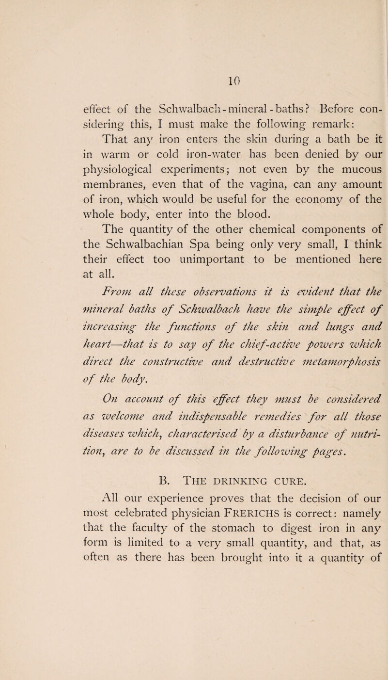 effect of the Schwalbach - mineral - baths ? Before con¬ sidering this, I must make the following remark: That any iron enters the skin during a bath be it in warm or cold iron-water has been denied by our physiological experiments; not even by the mucous membranes, even that of the vagina, can any amount of iron, which would be useful for the economy of the whole body, enter into the blood. The quantity of the other chemical components of the Schwalbachian Spa being only very small, I think their effect too unimportant to be mentioned here at all. From all these observations it is evident that the mineral baths of Schwalbach have the simple effect of increasing the functions of the skin and lungs and heart—that is to say of the chief-active powers which direct the constructive and destructive metamorphosis of the body. On account of this effect they must be considered as welcome a?id indispensable remedies for all those diseases which, characterised by a disturbance of ?mtri- tion, are to be discussed in the following pages. B. The drinking cure. All our experience proves that the decision of our most celebrated physician Frerichs is correct: namely that the faculty of the stomach to digest iron in any form is limited to a very small quantity, and that, as often as there has been brought into it a quantity of