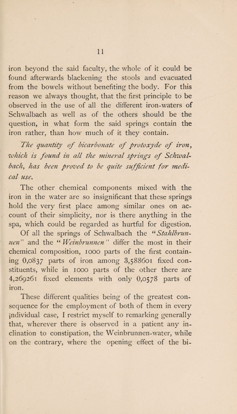 iron beyond the said faculty, the whole of it could be found afterwards blackening the stools and evacuated from the bowels without benefiting the body. For this reason we always thought, that the first principle to be observed in the use of all the different iron-waters of Schwalbach as well as of the others should be the question, in what form the said springs contain the iron rather, than how much of it they contain. The quantity of bicarbonate of protoxyde of iron, which is found in all the mineral springs of Schwal¬ bach, has been proved to be quite sufficient for medi¬ cal use. The other chemical components mixed with the iron in the water are so insignificant that these springs hold the very first place among similar ones on ac¬ count of their simplicity, nor is there anything in the spa, which could be regarded as hurtful for digestion. Of all the springs of Schwalbach the uStahlbrun- nen ” and the “ Weinbrunnen ” differ the most in their chemical composition, 1000 parts of the first contain¬ ing 0,0837 parts of iron among 3,588601 fixed con¬ stituents, while in 1000 parts of the other there are 4,269261 fixed elements with only 0,0578 parts of iron. These different qualities being of the greatest con¬ sequence for the employment of both of them in every individual case, I restrict myself to remarking generally that, wherever there is observed in a patient any in¬ clination to constipation, the Weinbrunnen-water, while on the contrary, where the opening effect of the bi-