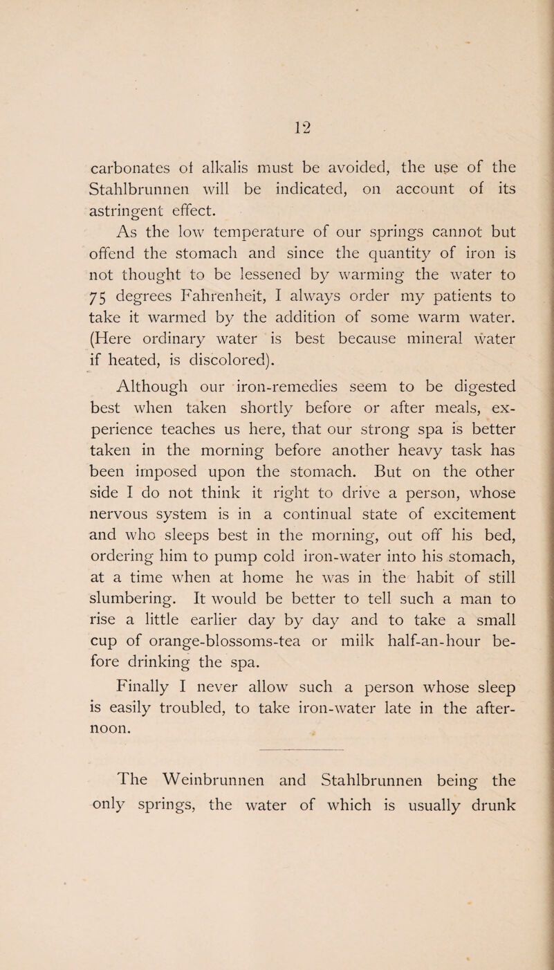 carbonates of alkalis must be avoided, the use of the Stahlbrunnen will be indicated, on account of its astringent effect. As the low temperature of our springs cannot but offend the stomach and since the quantity of iron is not thought to be lessened by warming the water to 75 degrees Fahrenheit, I always order my patients to take it warmed by the addition of some warm water. (Here ordinary water is best because mineral water if heated, is discolored). Although our iron-remedies seem to be digested best when taken shortly before or after meals, ex¬ perience teaches us here, that our strong spa is better taken in the morning before another heavy task has been imposed upon the stomach. But on the other side I do not think it right to drive a person, whose nervous system is in a continual state of excitement and who sleeps best in the morning, out off his bed, ordering him to pump cold iron-water into his stomach, at a time when at home he was in the habit of still slumbering. It would be better to tell such a man to rise a little earlier day by day and to take a small cup of orange-blossoms-tea or milk half-an-hour be¬ fore drinking the spa. Finally I never allow such a person whose sleep is easily troubled, to take iron-water late in the after¬ noon. The Weinbrunnen and Stahlbrunnen being the only springs, the water of which is usually drunk