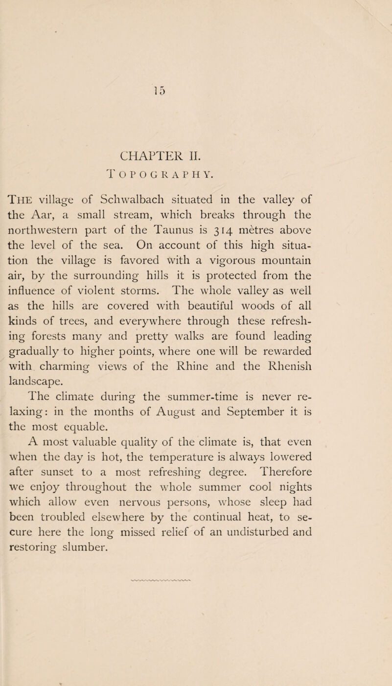 T OPOGRAPH Y. The village of Schwalbach situated in the valley of the Aar, a small stream, which breaks through the northwestern part of the Taunus is 314 metres above the level of the sea. On account of this high situa¬ tion the village is favored with a vigorous mountain air, by the surrounding hills it is protected from the influence of violent storms. The whole valley as well as the hills are covered with beautiful woods of all kinds of trees, and everywhere through these refresh¬ ing forests many and pretty walks are found leading gradually to higher points, where one will be rewarded with charming views of the Rhine and the Rhenish landscape. The climate during the summer-time is never re¬ laxing: in the months of August and September it is the most equable. A most valuable quality of the climate is, that even when the day is hot, the temperature is always lowered after sunset to a most refreshing degree. Therefore we enjoy throughout the whole summer cool nights which allow even nervous persons, whose sleep had been troubled elsewhere by the continual heat, to se¬ cure here the long missed relief of an undisturbed and restoring slumber.