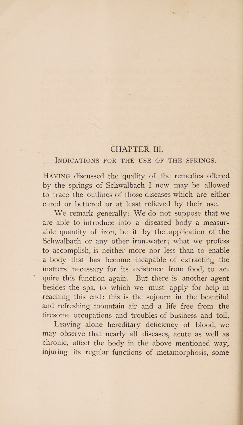 Indications for the use of the springs. Having discussed the quality of the remedies offered by the springs of Schwalbach I now may be allowed to trace the outlines of those diseases which are either cured or bettered or at least relieved by their use. We remark generally: We do not suppose that we are able to introduce into a diseased body a measur¬ able quantity of iron, be it by the application of the Schwalbach or any other iron-water; what we profess to accomplish, is neither more nor less than to enable a body that has become incapable of extracting the matters necessary for its existence from food, to ac¬ quire this function again. But there is another agent besides the spa, to which we must apply for help in reaching this end: this is the sojourn in the beautiful and refreshing mountain air and a life free from the tiresome occupations and troubles of business and toil. Leaving alone hereditary deficiency of blood, we may observe that nearly all diseases, acute as well as chronic, affect the body in the above mentioned way, injuring its regular functions of metamorphosis, some