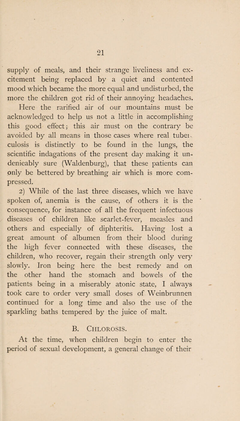 supply of meals, and their strange liveliness and ex¬ citement being replaced by a quiet and contented mood which became the more equal and undisturbed, the more the children got rid of their annoying headaches. Here the rarified air of our mountains must be acknowledged to help us not a little in accomplishing this good effect; this air must on the contrary be avoided by all means in those cases where real tubei. culosis is distinctly to be found in the lungs, the scientific indagations of the present day making it un- denieably sure (Waldenburg), that these patients can only be bettered by breathing air which is more com¬ pressed. 2) While of the last three diseases, which we have spoken of, anemia is the cause, of others it is the consequence, for instance of all the frequent infectuous diseases of children like scarlet-fever, measles and others and especially of diphteritis. Having lost a great amount of albumen from their blood during the high fever connected with these diseases, the children, who recover, regain their strength only very slowly. Iron being here the best remedy and on the other hand the stomach and bowels of the patients being in a miserably atonic state, I always took care to order very small doses of Weinbrunnen continued for a long time and also the use of the sparkling baths tempered by the juice of malt. B. Chlorosis. At the time, when children begin to enter the period of sexual development, a general change of their