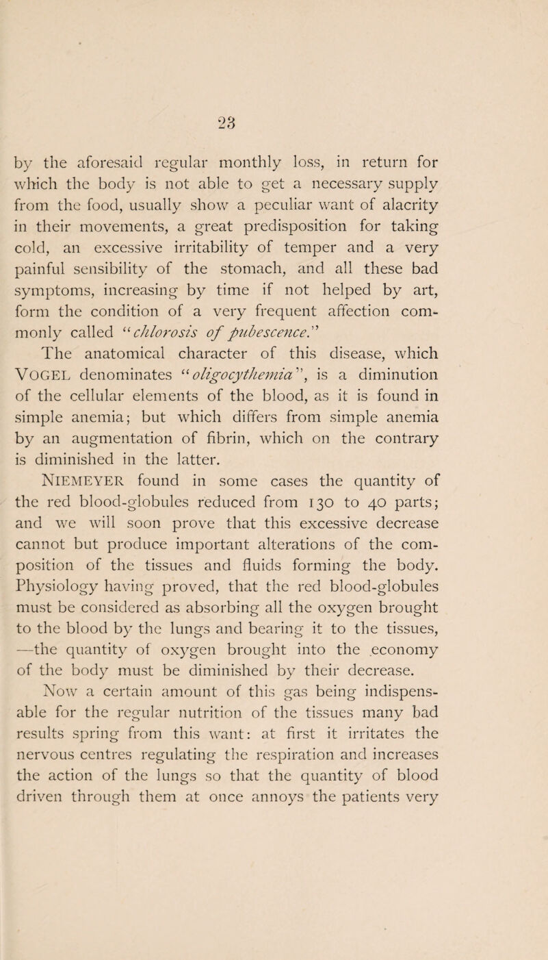 by the aforesaid regular monthly loss, in return for which the body is not able to get a necessary supply from the food, usually show a peculiar want of alacrity in their movements, a great predisposition for taking cold, an excessive irritability of temper and a very painful sensibility of the stomach, and all these bad symptoms, increasing by time if not helped by art, form the condition of a very frequent affection com¬ monly called 11 chlorosis of pubescence The anatomical character of this disease, which VOGEL denominates “oligocythemia, is a diminution of the cellular elements of the blood, as it is found in simple anemia; but which differs from simple anemia by an augmentation of fibrin, which on the contrary is diminished in the latter. NlEMEYER found in some cases the quantity of the red blood-globules reduced from 130 to 40 parts; and we will soon prove that this excessive decrease cannot but produce important alterations of the com¬ position of the tissues and fluids forming the body. Physiology having proved, that the red blood-globules must be considered as absorbing all the oxygen brought to the blood by the lungs and bearing it to the tissues, —the quantity of ox)7gen brought into the economy of the body must be diminished by their decrease. Now a certain amount of this gas being indispens¬ able for the regular nutrition of the tissues many bad results spring from this want: at first it irritates the nervous centres regulating the respiration and increases the action of the lungs so that the quantity of blood driven through them at once annoys the patients very