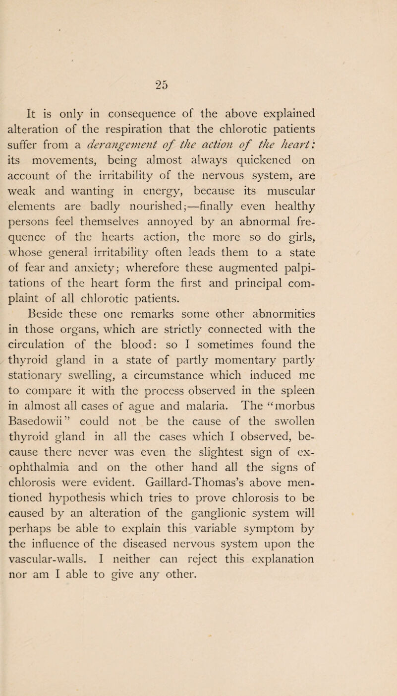 alteration of the respiration that the chlorotic patients suffer from a derangement of the action of the heart: its movements, being almost always quickened on account of the irritability of the nervous system, are weak and wanting in energy, because its muscular elements are badly nourished;—finally even healthy persons feel themselves annoyed by an abnormal fre¬ quence of the hearts action, the more so do girls, whose general irritability often leads them to a state of fear and anxiety; wherefore these augmented palpi¬ tations of the heart form the first and principal com¬ plaint of all chlorotic patients. Beside these one remarks some other abnormities in those organs, which are strictly connected with the circulation of the blood: so I sometimes found the thyroid gland in a state of partly momentary partly stationary swelling, a circumstance which induced me to compare it with the process observed in the spleen in almost all cases of ague and malaria. The “ morbus Basedowii” could not be the cause of the swollen thyroid gland in all the cases which I observed, be¬ cause there never was even the slightest sign of ex¬ ophthalmia and on the other hand all the signs of chlorosis were evident. Gaillard-Thomas’s above men¬ tioned hypothesis which tries to prove chlorosis to be caused by an alteration of the ganglionic system will perhaps be able to explain this variable symptom by the influence of the diseased nervous system upon the vascular-walls. I neither can reject this explanation nor am I able to give any other.