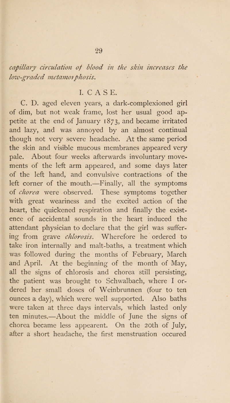 capillary circulation of blood in the skin increases the low-graded metamoiphosis. I. CASE. C. D. aged eleven years, a dark-complexioned girl of dim, but not weak frame, lost her usual good ap¬ petite at the end of January 1873, and became irritated and lazy, and was annoyed by an almost continual though not very severe headache. At the same period the skin and visible mucous membranes appeared very pale. About four weeks afterwards involuntary move¬ ments of the left arm appeared, and some days later of the left hand, and convulsive contractions of the left corner of the mouth.—Finally, all the symptoms of chorea were observed. These symptoms together with great weariness and the excited action of the heart, the quickened respiration and finally the exist¬ ence of accidental sounds in the heart induced the attendant physician to declare that the girl was suffer¬ ing from grave chlorosis. Wherefore he ordered to take iron internally and malt-baths, a treatment which was followed during the months of February, March and April. At the beginning of the month of May, all the signs of chlorosis and chorea still persisting, the patient was brought to Schwalbach, where I or¬ dered her small doses of Weinbrunnen (four to ten ounces a day), which were well supported. Also baths were taken at three days intervals, which lasted only ten minutes.—About the middle of June the signs of chorea became less appearent. On the 20th of July, after a short headache, the first menstruation occured