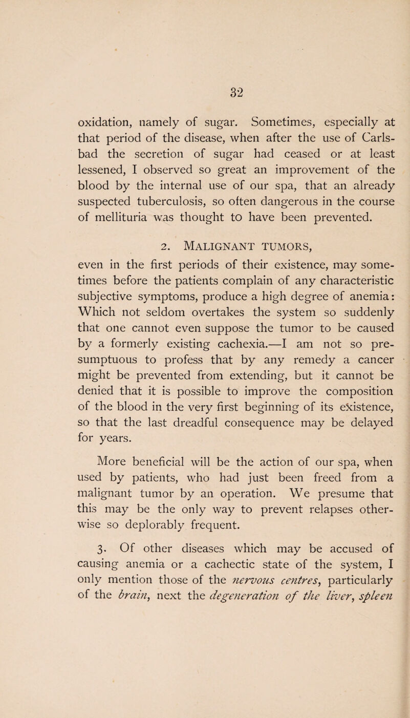 oxidation, namely of sugar. Sometimes, especially at that period of the disease, when after the use of Carls¬ bad the secretion of sugar had ceased or at least lessened, I observed so great an improvement of the blood by the internal use of our spa, that an already suspected tuberculosis, so often dangerous in the course of mellituria was thought to have been prevented. 2. Malignant tumors, even in the first periods of their existence, may some¬ times before the patients complain of any characteristic subjective symptoms, produce a high degree of anemia: Which not seldom overtakes the system so suddenly that one cannot even suppose the tumor to be caused by a formerly existing cachexia.—-I am not so pre¬ sumptuous to profess that by any remedy a cancer might be prevented from extending, but it cannot be denied that it is possible to improve the composition of the blood in the very first beginning of its existence, so that the last dreadful consequence may be delayed for years. More beneficial will be the action of our spa, when used by patients, who had just been freed from a malignant tumor by an operation. We presume that this may be the only way to prevent relapses other¬ wise so deplorably frequent. 3. Of other diseases which may be accused of causing anemia or a cachectic state of the system, I only mention those of the nervous centres, particularly of the brain, next the degeneration of the liver, spleen