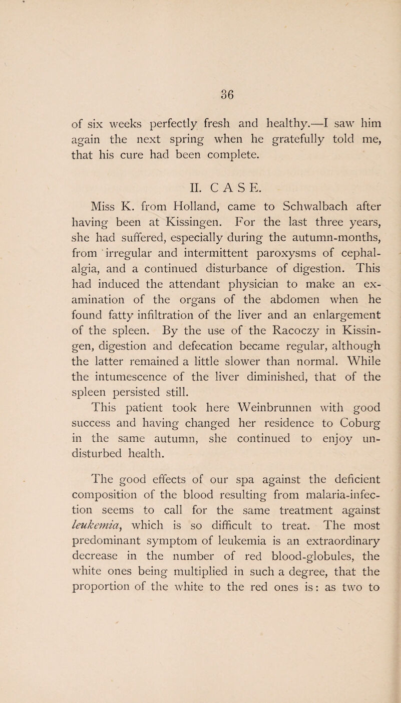 of six weeks perfectly fresh and healthy.—I saw him again the next spring when he gratefully told me, that his cure had been complete. II. CASE. Miss K. from Holland, came to Schwalbach after having been at Kissingen. For the last three years, she had suffered, especially during the autumn-months, from irregular and intermittent paroxysms of cephal¬ algia, and a continued disturbance of digestion. This had induced the attendant physician to make an ex¬ amination of the organs of the abdomen when he found fatty infiltration of the liver and an enlargement of the spleen. By the use of the Racoczy in Kissin¬ gen, digestion and defecation became regular, although the latter remained a little slower than normal. While the intumescence of the liver diminished, that of the spleen persisted still. This patient took here Weinbrunnen with good success and having changed her residence to Coburg in the same autumn, she continued to enjoy un¬ disturbed health. The good effects of our spa against the deficient composition of the blood resulting from malaria-infec¬ tion seems to call for the same treatment against leukemia, which is so difficult to treat. The most predominant symptom of leukemia is an extraordinary decrease in the number of red blood-globules, the white ones being multiplied in such a degree, that the proportion of the white to the red ones is: as two to