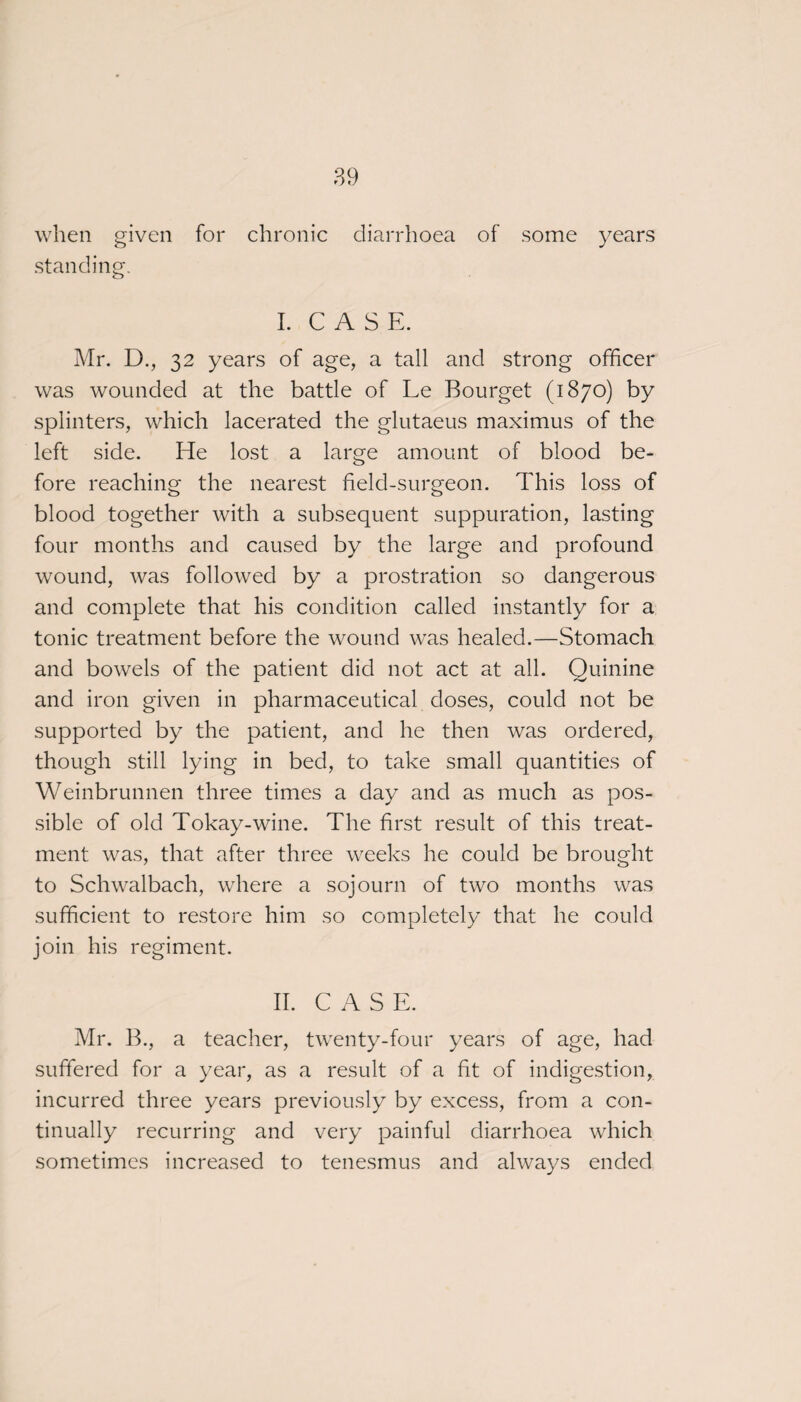 when given for chronic diarrhoea of some years standing. I. C A S E. Mr. D., 32 years of age, a tall and strong officer was wounded at the battle of Le Bourget (1870) by splinters, which lacerated the glutaeus maximus of the left side. He lost a large amount of blood be¬ fore reaching the nearest field-surgeon. This loss of blood together with a subsequent suppuration, lasting four months and caused by the large and profound wound, was followed by a prostration so dangerous and complete that his condition called instantly for a tonic treatment before the wound was healed.—Stomach and bowels of the patient did not act at all. Quinine and iron given in pharmaceutical doses, could not be supported by the patient, and he then was ordered, though still lying in bed, to take small quantities of Weinbrunnen three times a day and as much as pos¬ sible of old Tokay-wine. The first result of this treat¬ ment was, that after three weeks he could be brought to Schwalbach, where a sojourn of two months was sufficient to restore him so completely that he could join his regiment. IT. C A S E. Mr. B., a teacher, twenty-four years of age, had suffered for a year, as a result of a fit of indigestion, incurred three years previously by excess, from a con¬ tinually recurring and very painful diarrhoea which sometimes increased to tenesmus and always ended