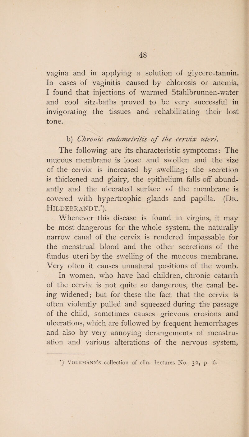 vagina and in applying a solution of glycero-tannin. In cases of vaginitis caused by chlorosis or anemia, I found that injections of warmed Stahlbrunnen-water and cool sitz-baths proved to be very successful in invigorating the tissues and rehabilitating their lost tone. b) Chronic endometritis of the cervix uteri. The following are its characteristic symptoms: The mucous membrane is loose and swollen and the size of the cervix is increased by swelling; the secretion is thickened and glairy, the epithelium falls off abund¬ antly and the ulcerated surface of the membrane is covered with hypertrophic glands and papilla. (Dr. Hildebrandt.*). Whenever this disease is found in virgins, it may be most dangerous for the whole system, the naturally narrow canal of the cervix is rendered impassable for the menstrual blood and the other secretions of the fundus uteri bv the swelling of the mucous membrane. Very often it causes unnatural positions of the womb. In women, who have had children, chronic catarrh of the cervix is not quite so dangerous, the canal be¬ ing widened; but for these the fact that the cervix is often violently pulled and squeezed during the passage of the child, sometimes causes grievous erosions and ulcerations, which are followed by frequent hemorrhages and also by very annoying derangements of menstru¬ ation and various alterations of the nervous system, *) Volkmann’s collection of clin. lectures No. 32, p. 6.