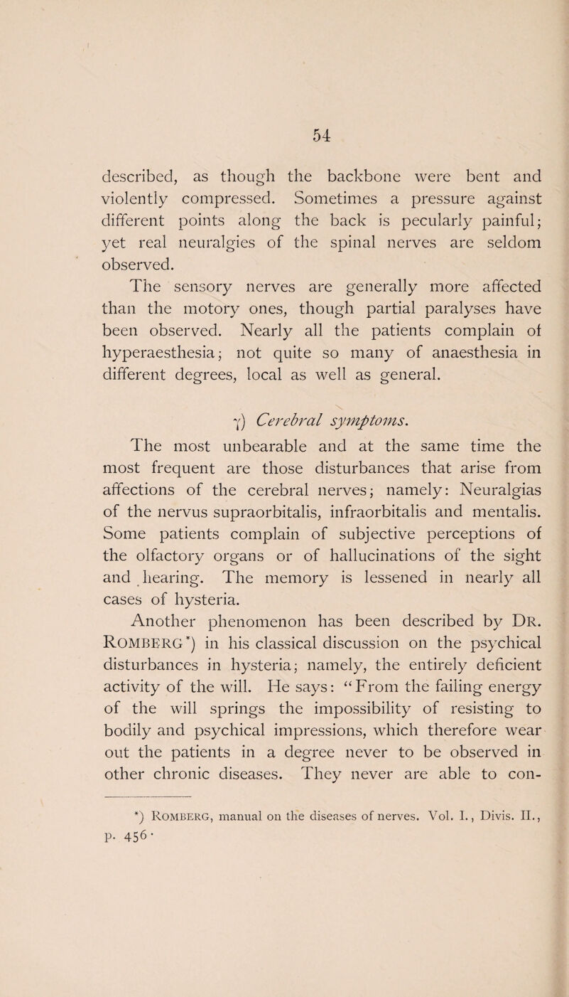 described, as though the backbone were bent and violently compressed. Sometimes a pressure against different points along the back is pecularly painful; yet real neuralgies of the spinal nerves are seldom observed. The sensory nerves are generally more affected than the motory ones, though partial paralyses have been observed. Nearly all the patients complain of hyperaesthesia; not quite so many of anaesthesia in different degrees, local as well as general. \ Y) Cerebral symptoms. The most unbearable and at the same time the most frequent are those disturbances that arise from affections of the cerebral nerves; namely: Neuralgias of the nervus supraorbitalis, infraorbitalis and mentalis. Some patients complain of subjective perceptions of the olfactory organs or of hallucinations of the sight and hearing. The memory is lessened in nearly all cases of hysteria. Another phenomenon has been described by Dr. Romberg) in his classical discussion on the psychical disturbances in hysteria; namely, the entirely deficient activity of the will. He says: “From the failing energy of the will springs the impossibility of resisting to bodily and psychical impressions, which therefore wear out the patients in a degree never to be observed in other chronic diseases. They never are able to con- *) Romberg, manual on the diseases of nerves. Vol. I., Divis. II., P- 456-