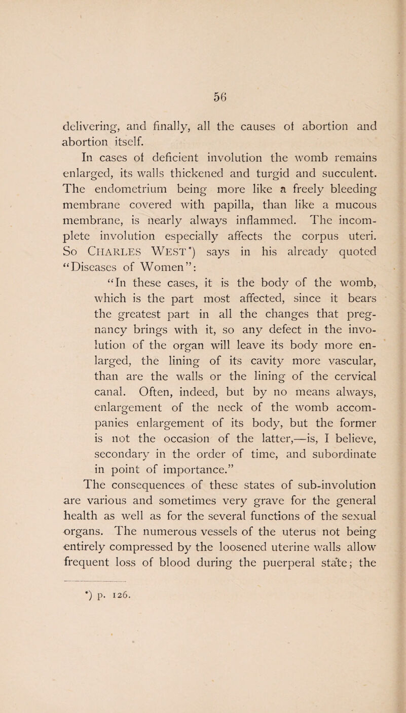 delivering, and finally, all the causes ot abortion and abortion itself. In cases ol deficient involution the womb remains enlarged, its walls thickened and turgid and succulent. The endometrium being more like a freely bleeding membrane covered with papilla, than like a mucous membrane, is nearly always inflammed. The incom¬ plete involution especially affects the corpus uteri. So CHARLES West) says in his already quoted “Diseases of Women”: “In these cases, it is the body of the womb, which is the part most affected, since it bears the greatest part in all the changes that preg¬ nancy brings with it, so any defect in the invo¬ lution of the organ will leave its body more en¬ larged, the lining of its cavity more vascular, than are the walls or the lining of the cervical canal. Often, indeed, but by no means always, enlargement of the neck of the womb accom¬ panies enlargement of its body, but the former is not the occasion of the latter,—is, I believe, secondary in the order of time, and subordinate in point of importance.” The consequences of these states of sub-involution are various and sometimes very grave for the general health as well as for the several functions of the sexual organs. The numerous vessels of the uterus not being entirely compressed by the loosened uterine walls allow frequent loss of blood during the puerperal state; the *) p. 126.