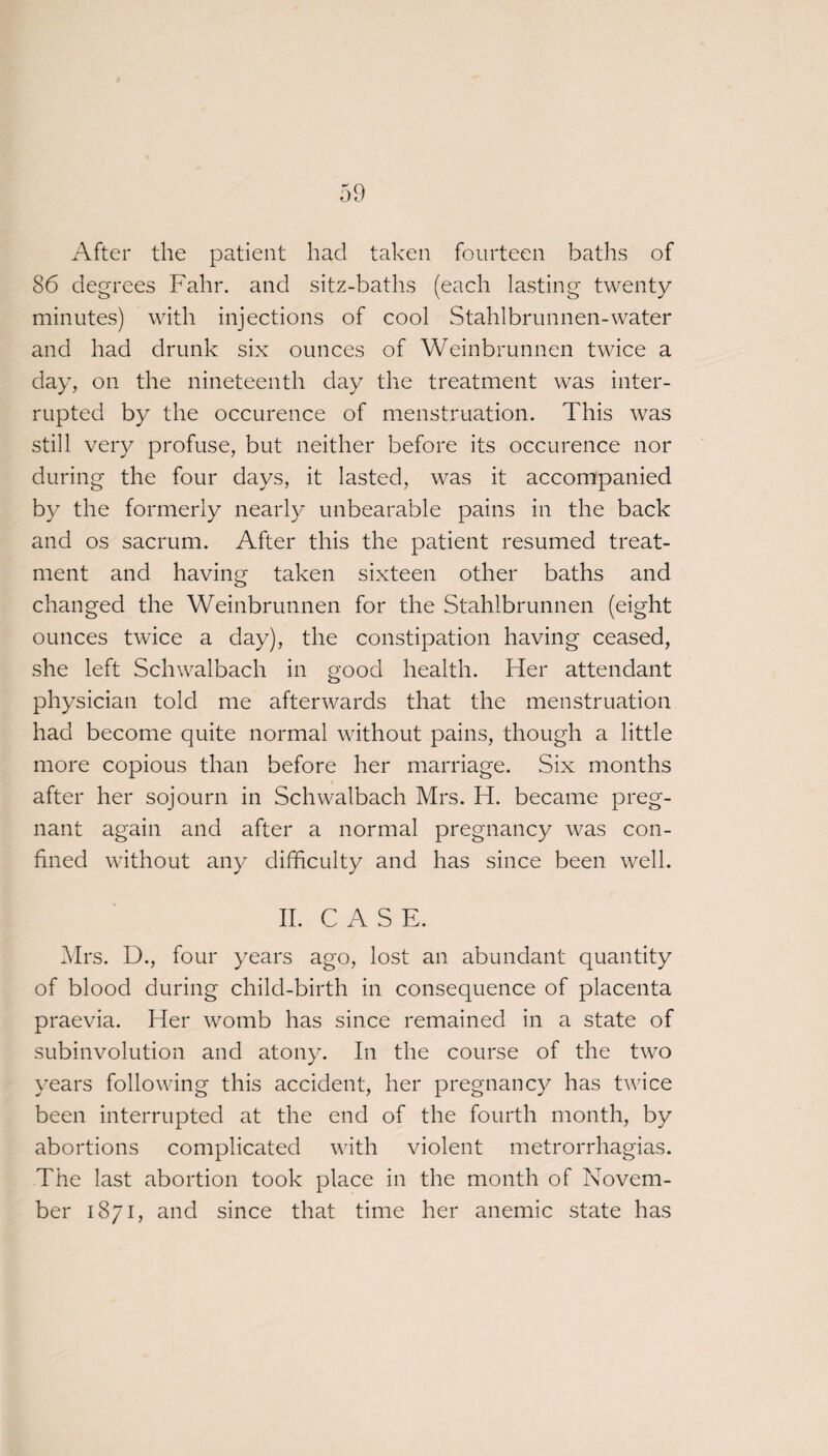 After the patient had taken fourteen baths of 86 degrees Fahr. and sitz-baths (each lasting twenty minutes) with injections of cool Stahlbrunnen-water and had drunk six ounces of Weinbrunnen twice a day, on the nineteenth day the treatment was inter¬ rupted by the occurence of menstruation. This was still very profuse, but neither before its occurence nor during the four days, it lasted, was it accompanied by the formerly nearly unbearable pains in the back and os sacrum. After this the patient resumed treat¬ ment and having taken sixteen other baths and changed the Weinbrunnen for the Stahlbrunnen (eight ounces twice a day), the constipation having ceased, she left Schwalbach in good health. Her attendant physician told me afterwards that the menstruation had become quite normal without pains, though a little more copious than before her marriage. Six months after her sojourn in Schwalbach Mrs. H. became preg¬ nant again and after a normal pregnancy was con¬ fined without any difficulty and has since been well. II. CASE. Mrs. D., four years ago, lost an abundant quantity of blood during child-birth in consequence of placenta praevia. Her womb has since remained in a state of subinvolution and atony. In the course of the two years following this accident, her pregnancy has twice been interrupted at the end of the fourth month, by abortions complicated with violent metrorrhagias. The last abortion took place in the month of Novem¬ ber 1871, and since that time her anemic state has