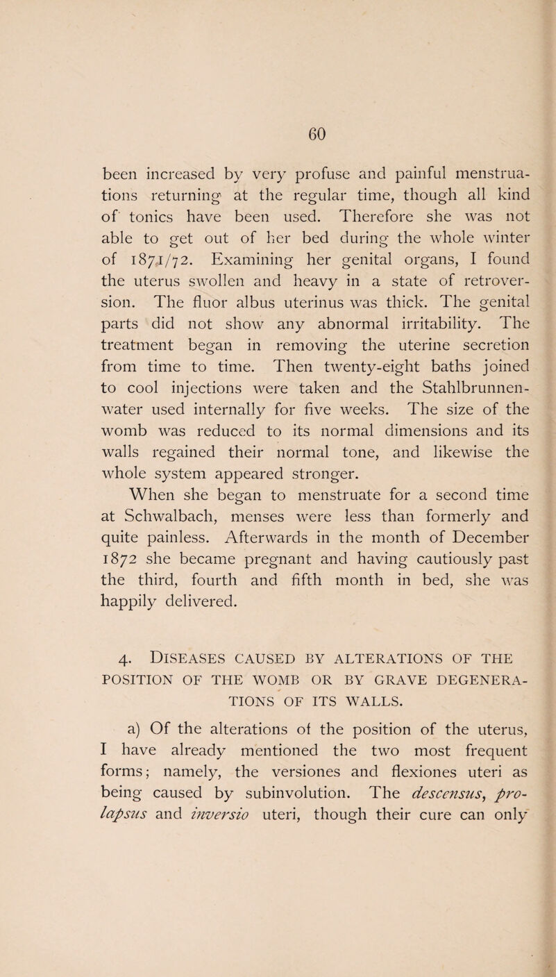 been increased by very profuse and painful menstrua¬ tions returning at the regular time, though all kind of tonics have been used. Therefore she was not able to get out of her bed during the whole winter of 1871/72. Examining her genital organs, I found the uterus swollen and heavy in a state of retrover¬ sion. The flu or albus uterinus was thick. The genital parts did not show any abnormal irritability. The treatment began in removing the uterine secretion from time to time. Then twenty-eight baths joined to cool injections were taken and the Stahlbrunnen- water used internally for five weeks. The size of the womb was reduced to its normal dimensions and its walls regained their normal tone, and likewise the whole system appeared stronger. When she began to menstruate for a second time at Schwalbach, menses were less than formerly and quite painless. Afterwards in the month of December 1872 she became pregnant and having cautiously past the third, fourth and fifth month in bed, she was happily delivered. 4. Diseases caused by alterations of the POSITION OF THE WOMB OR BY GRAVE DEGENERA¬ TIONS OF ITS WALLS. a) Of the alterations of the position of the uterus, I have already mentioned the two most frequent forms; namely, the versiones and flexiones uteri as being caused by subinvolution. The descensiis, pro¬ lapsus and inversio uteri, though their cure can only