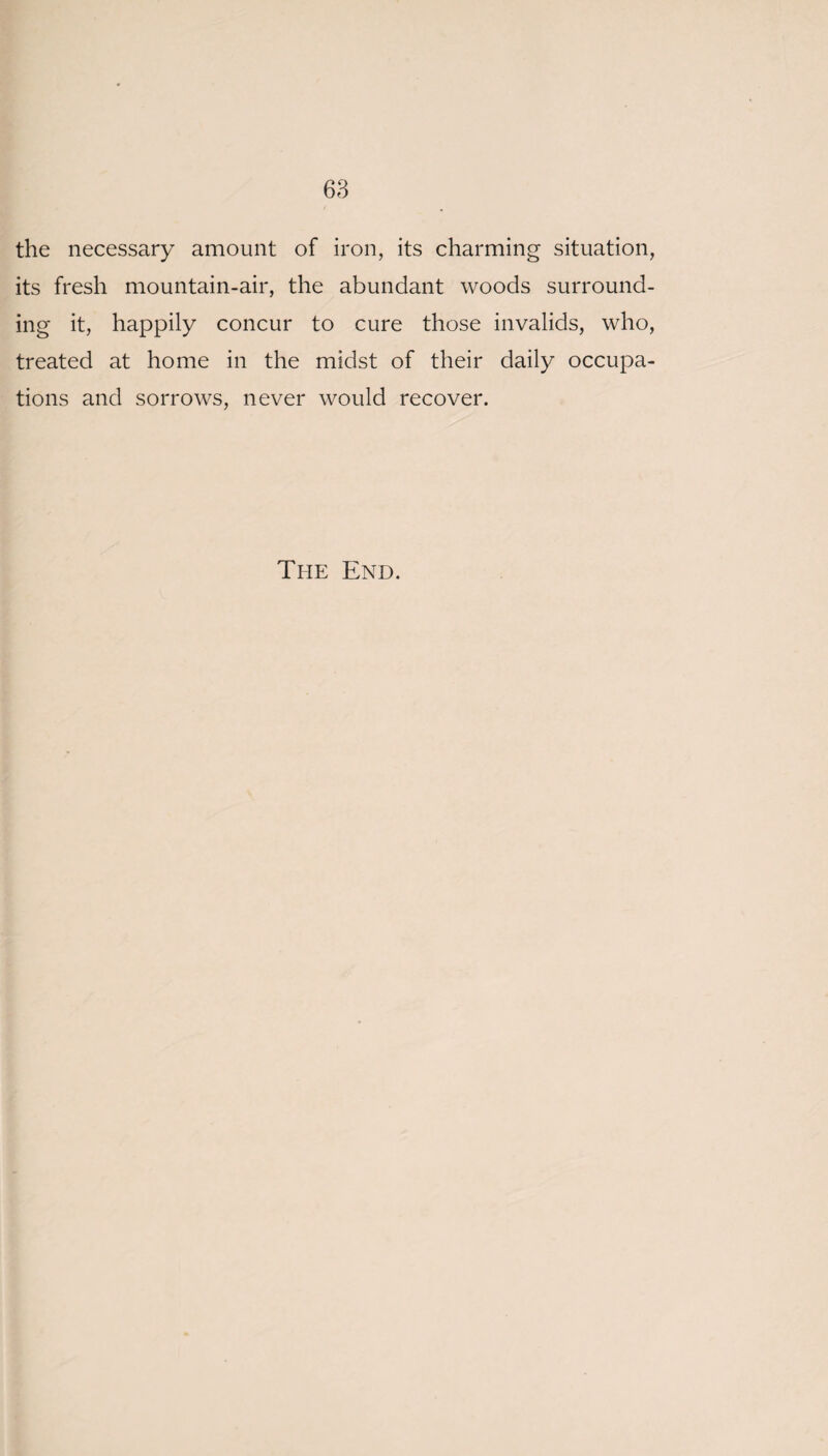 the necessary amount of iron, its charming situation, its fresh mountain-air, the abundant woods surround¬ ing it, happily concur to cure those invalids, who, treated at home in the midst of their daily occupa¬ tions and sorrows, never would recover. The End.