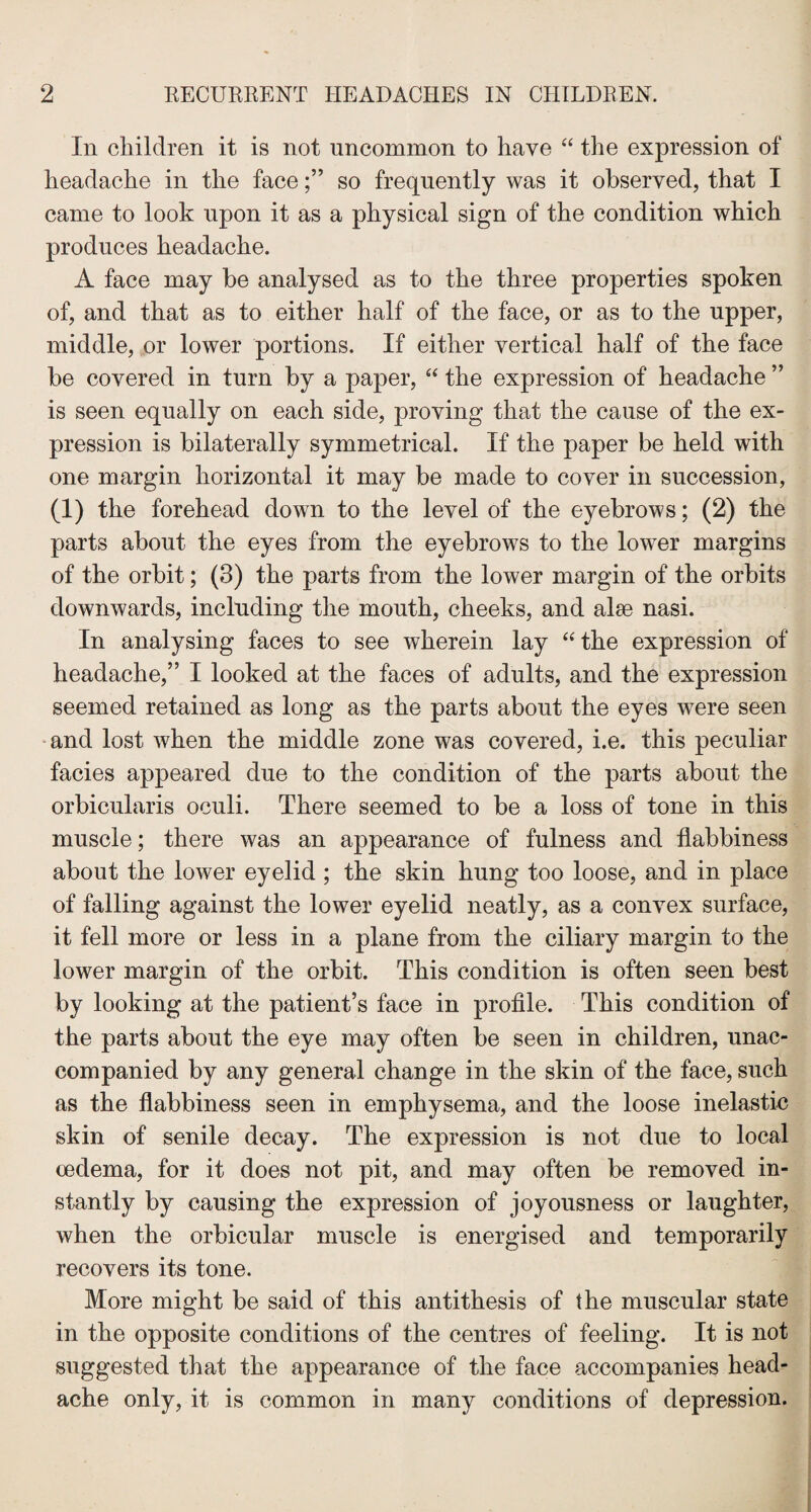 In children it is not uncommon to have “ the expression of headache in the faceso frequently was it observed, that I came to look upon it as a physical sign of the condition which produces headache. A face may be analysed as to the three properties spoken of, and that as to either half of the face, or as to the upper, middle, or lower portions. If either vertical half of the face be covered in turn by a paper, “ the expression of headache ” is seen equally on each side, proving that the cause of the ex¬ pression is bilaterally symmetrical. If the paper be held with one margin horizontal it may be made to cover in succession, (1) the forehead down to the level of the eyebrows; (2) the parts about the eyes from the eyebrows to the lower margins of the orbit; (3) the parts from the lower margin of the orbits downwards, including the mouth, cheeks, and alee nasi. In analysing faces to see wherein lay “the expression of headache,” I looked at the faces of adults, and the expression seemed retained as long as the parts about the eyes were seen and lost when the middle zone was covered, i.e. this peculiar facies appeared due to the condition of the parts about the orbicularis oculi. There seemed to be a loss of tone in this muscle; there was an appearance of fulness and flabbiness about the lower eyelid ; the skin hung too loose, and in place of falling against the lower eyelid neatly, as a convex surface, it fell more or less in a plane from the ciliary margin to the lower margin of the orbit. This condition is often seen best by looking at the patient’s face in profile. This condition of the parts about the eye may often be seen in children, unac¬ companied by any general change in the skin of the face, such as the flabbiness seen in emphysema, and the loose inelastic skin of senile decay. The expression is not due to local oedema, for it does not pit, and may often be removed in¬ stantly by causing the expression of joyousness or laughter, when the orbicular muscle is energised and temporarily recovers its tone. More might be said of this antithesis of the muscular state in the opposite conditions of the centres of feeling. It is not suggested that the appearance of the face accompanies head¬ ache only, it is common in many conditions of depression.