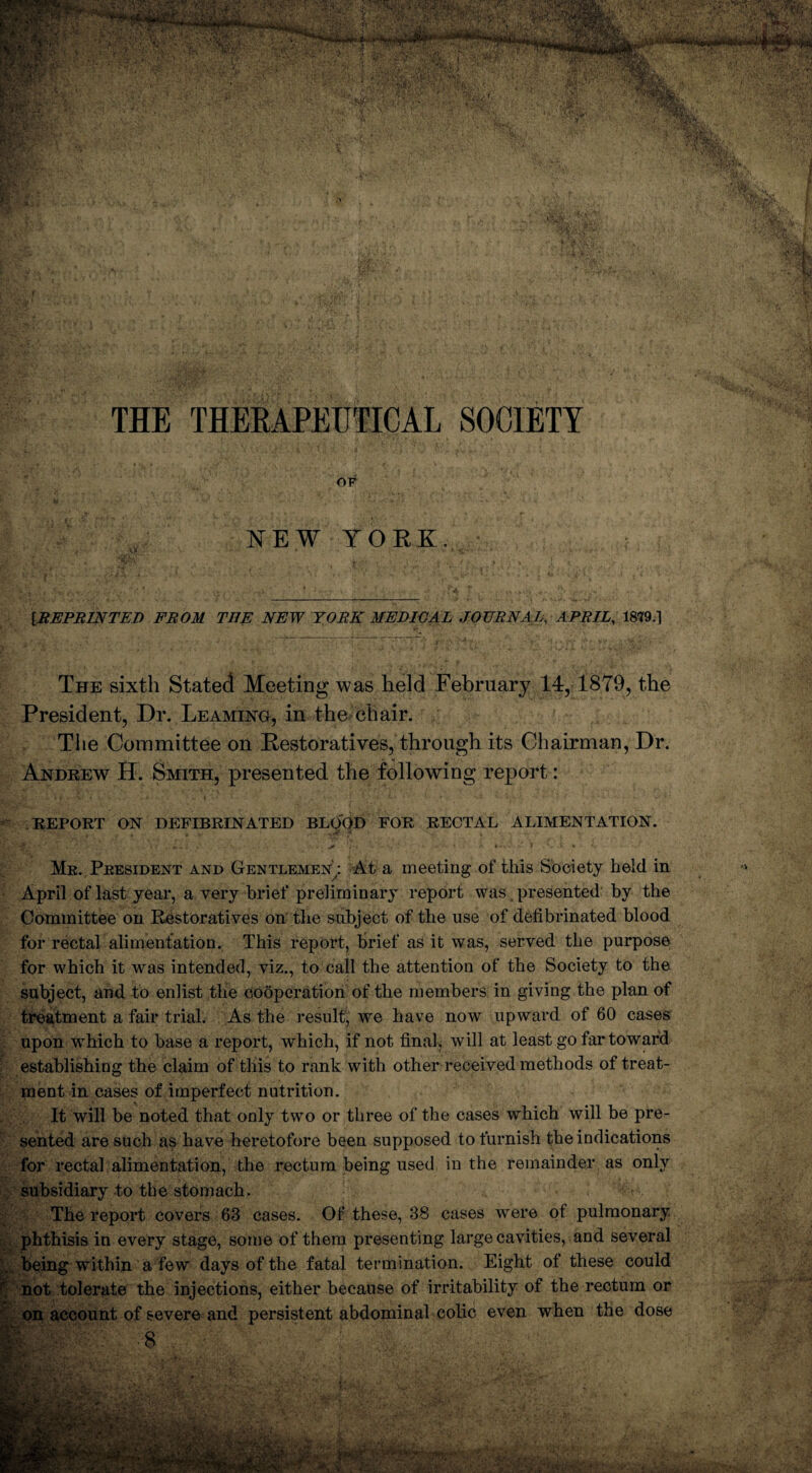 THE THERAPEUTICAL SOCIETY OF NEW YORK. IREPRINTED FROM THE NEW TORE MEDIOAL JOURNAL, APRIL, 1879.1 The sixth Stated Meeting was held February 14, 18T9, the President, Dr. Teaming, in the chair. The Committee on Restoratives, through its Chairman, Dr. Andrew H. Smith, presented the following report: REPORT ON DEFIBRINATED BLOOD FOR RECTAL ALIMENTATION. Me. President and Gentlemen : At a meeting of this Society held in April of last year, a very brief preliminary report was presented by the Committee on Restoratives on the subject of the use of defibrinated blood for rectal alimentation. This report, brief as it was, served the purpose for which it was intended, viz., to call the attention of the Society to the subject, and to enlist the cooperation of the members in giving the plan of treatment a fair trial. As the result, we have now upward of 60 cases upon which to base a report, which, if not final, will at least go far toward establishing the claim of this to rank with other received methods of treat¬ ment in cases of imperfect nutrition. It will be noted that only two or three of the cases which will be pre¬ sented are such as have heretofore been supposed to furnish the indications for rectal alimentation, the rectum being used in the remainder as only subsidiary to the stomach. The report covers 63 cases. Of these, 38 cases were of pulmonary phthisis in every stage, some of them presenting large cavities, and several being within a few days of the fatal termination. Eight of these could not tolerate the injections, either because of irritability of the rectum or on account of severe and persistent abdominal colic even when the dose