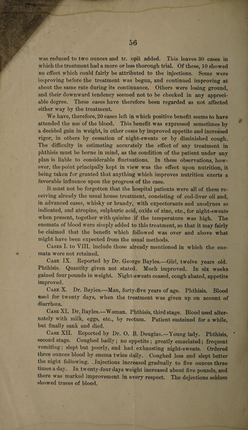 was reduced to two ounces and tr. opii added. This leaves 30 cases in which the treatment had a more or less thorough trial. Of these, 10 showed no effect which could fairly be attributed to the injections. Some were improving before the treatment was begun, and continued improving at about the same rate during its continuance. Others were losing ground, and their downward tendency seemed not to he checked in any appreci¬ able degree. These cases have therefore been regarded as not affected either way by the treatment. We have, therefore, 20 cases left in which positive benefit seems to have attended the use of the blood. This benefit was expressed sometimes by a decided gain in weight, in other cases by improved appetite and increased vigor, in others by cessation of night-sweats or by diminished cough. The difficulty in estimating accurately the effect of any treatment in phthisis must be borne in mind, as the condition of the patient under any plan is liable to considerable fluctuations. In these observations, how¬ ever, the point principally kept in view was the effect upon nutrition, it being taken for granted that anything which improves nutrition exerts a favorable influence upon the progress of the case. It must not be forgotten that the hospital patients were all of them re¬ ceiving already the usual house treatment, consisting of cod-liver oil and, in advanced cases, whisky or brandy, with expectorants and anodynes as indicated, and atropine, sulphuric acid, oxide of zinc, etc., for night-sweats when present, together with quinine if the temperature was high. The enemata of blood were simply added to this treatment, so that it may fairly be claimed that the benefit which followed was over and above what might have been expected from the usual methods. Cases I. to VIII. include those already mentioned in which the ene¬ mata were not retained. Case IX. Reported by Dr. George Bayles.—Girl, twelve years old. Phthisis. Quantity given not stated. Much improved. In six weeks gained four pounds in weight. Night-sweats ceased, cough abated, appetite improved. Case X. Dr. Bayles.—Man, forty-five years of age. Phthisis. Blood used for twenty days, when the treatment was given up on acount of diarrhoea. Case XI. Dr. Bayles.—Woman. Phthisis, third stage. Blood used alter¬ nately with milk, eggs, etc., by rectum. Patient sustained for a while, but finally sank and died. Case XII. Reported by Dr. O. B. Douglas.—Young lady. Phthisis, second stage. Coughed badly ; no appetite ; greatly emaciated; frequent vomiting; slept but poorly, and had exhausting night-sweats. Ordered three ounces blood by enema twice daily. Coughed less and slept better the night following. Injections increased gradually to five ounces three times a day. In twenty-four days weight increased about five pounds, and there was marked improvement in every respect. The dejections seldom showed traces of blood.