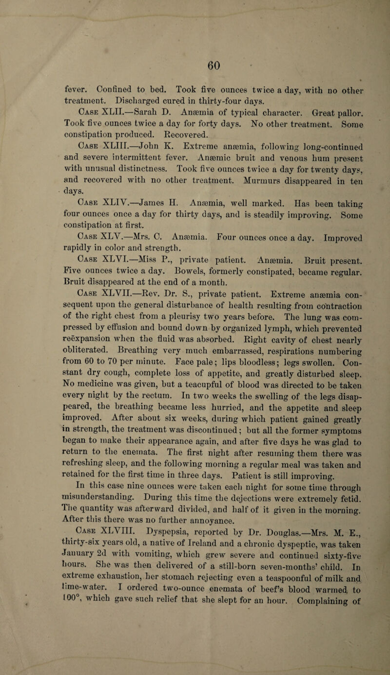 fever. Confined to bed. Took five ounces twice a day, with no other treatment. Discharged cured in thirty-four days. Case XLII.—Sarah D. Ancemia of typical character. Great pallor. Took five ounces twice a day for forty days. No other treatment. Some constipation produced. Recovered. Case XLIII.—John K. Extreme anaemia, following long-continued and severe intermittent fever. Anaemic bruit and venous hum present with unusual distinctness. Took five ounces twice a day for twenty days, and recovered with no other treatment. Murmurs disappeared in ten days. Case XLIV.—James H. Anaemia, well marked. Has been taking four ounces once a day for thirty days, and is steadily improving. Some constipation at first. Case ALA .—Mrs. 0. Anaemia. Four ounces once a day. Improved rapidly in color and strength. Case XLYI.—Miss P., private patient. Anaemia. Bruit present. Five ounces twice a day. Bowels, formerly constipated, became regular. Bruit disappeared at the end of a month. Case XLVII.—Rev. Dr. S., private patient. Extreme anaemia con¬ sequent upon the general disturbance of health resulting from contraction of the right chest from a pleurisy two years before. The lung was com¬ pressed by effusion and bound down by organized lymph, which prevented reexpansion when the fluid was absorbed. Right cavity of chest nearly obliterated. Breathing very much embarrassed, respirations numbering from 60 to JO per minute. Face pale; lips bloodless; legs swollen. Con¬ stant dry cough, complete loss of appetite, and greatly disturbed sleep. No medicine was given, but a teacupful of blood was directed to be taken every night by the rectum. In two weeks the swelling of the legs disap¬ peared, the breathing became less hurried, and the appetite and sleep improved. After about six weeks, during which patient gained greatly in strength, the treatment was discontinued; but all the former symptoms began to make their appearance again, and after five days he was glad to return to the enemata. The first night after resuming them there was refreshing sleep, and the following morning a regular meal was taken and retained for the first time in three days. Patient is still improving. In this case nine ounces were taken each night for some time through misunderstanding. During this time the dejections were extremely fetid. 1 he quantity was afterward divided, and half of it given in the morning. After this there was no further annoyance. Case XLVIII. Dyspepsia, reported by Dr. Douglas.—Mrs. M. E., thirty-six years old, a native of Ireland and a chronic dyspeptic, was taken January 2d with vomiting, which grew severe and continued sixty-five hours. She was then delivered of a still-born seven-months’ child. In extreme exhaustion, her stomach rejecting even a teaspoonful of milk and time-water. I ordered twro-ounce enemata of beef’s blood warmed, to 100 , which gave such relief that she slept for an hour. Complaining of