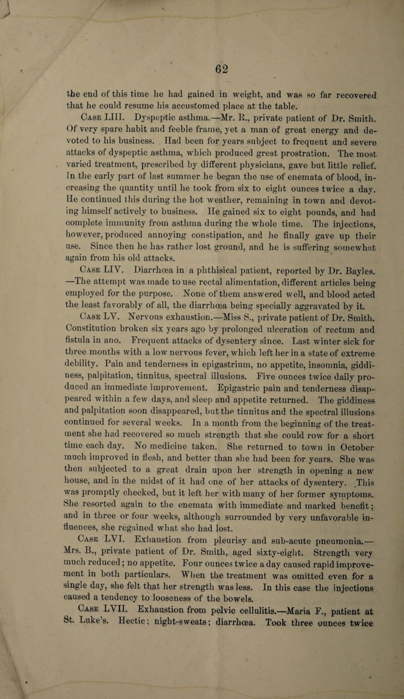 the end of this time he had gained in weight, and was so far recovered that he could resume his accustomed place at the table. Case LIII. Dyspeptic asthma.—Mr. R., private patient of Dr. Smith. Of very spare habit and feeble frame, yet a man of great energy and de¬ voted to his business. . Had been for years subject to frequent and severe attacks of dyspeptic asthma, which produced great prostration. The most varied treatment, prescribed by different physicians, gave but little relief. In the early part of last summer he began the use of enemata of blood, in¬ creasing the quantity until he took from six to eight ounces twice a day. He continued this during the hot weather, remaining in town and devot¬ ing himself actively to business. He gained six to eight pounds, and had complete immunity from asthma during the whole time. The injections, however, produced annoying constipation, and he finally gave up their use. Since then he has rather lost ground, and he is suffering somewhat again from his old attacks. Case LIY. Diarrhoea in a phthisical patient, reported by Dr. Bayles. —The attempt was made to use rectal alimentation, different articles being employed for the purpose. None of them answered well, and blood acted the least favorably of all, the diarrhoea being specially aggravated by it. Case LY. Nervous exhaustion.—Miss S., private patient of Dr. Smith. Constitution broken six years ago by prolonged ulceration of rectum and fistula in ano. Frequent attacks of dysentery since. Last winter sick for three months with a low nervous fever, which left her in a state of extreme debility. Pain and tenderness in epigastrium, no appetite, insomnia, giddi¬ ness, palpitation, tinnitus, spectral illusions. Five ounces twice daily pro¬ duced an immediate improvement. Epigastric pain and tenderness disap¬ peared within a few days, and sleep and appetite returned. The giddiness and palpitation soon disappeared, but the tinnitus and the spectral illusions continued for several weeks. In a month from the beginning of the treat¬ ment she had recovered so much strength that she could row for a short time each day. No medicine taken. She returned to town in October much improved in flesh, and better than she had been for years. She was then subjected to a great drain upon her strength in opening a new house, and in the midst of it had one of her attacks of dysentery. This was promptly checked, but it left her with many of her former symptoms. She resorted again to the enemata with immediate and marked benefit; and in three or four weeks, although surrounded by very unfavorable in¬ fluences, she regained what she had lost. Case LYI. Exhaustion from pleurisy and sub-acute pneumonia.— Mrs. B., private patient of Dr. Smith, aged sixty-eight. Strength very much reduced ; no appetite. Four ounces twice a day caused rapid improve¬ ment in both particulars. When the treatment was omitted even for a single day, she felt that her strength was less. In this case the injections caused a tendency to looseness of the bowels. Case LYII. Exhaustion from pelvic cellulitis.—Maria F., patient at St. Luke’s. Hectic; night-sweats; diarrhoea. Took three ounces twice