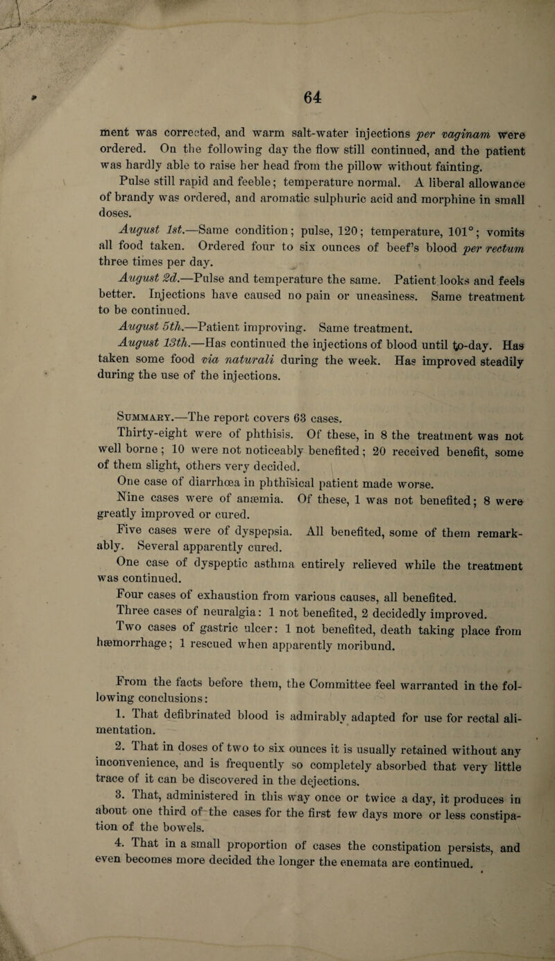 ment was corrected, and warm salt-water injections per vaginam were ordered. On the following day the flow still continued, and the patient was hardly able to raise her head from the pillow without fainting. Pulse still rapid and feeble; temperature normal. A liberal allowance of brandy was ordered, and aromatic sulphuric acid and morphine in small doses. August 1st— Same condition; pulse, 120; temperature, 101°; vomits all food taken. Ordered four to six ounces of beef’s blood per rectum three times per day. August 2d.—Pulse and temperature the same. Patient looks and feels better. Injections have caused no pain or uneasiness. Same treatment to be continued. August 5th.—Patient, improving. Same treatment. August 13th.—Has continued the injections of blood until to-day. Has taken some food via naturali during the week. Has improved steadily during the use of the injections. Summary.—The report covers 63 cases. Thirty-eight were of phthisis. Of these, in 8 the treatment was not well borne ; 10 were not noticeably benefited; 20 received benefit, some of them slight, others very decided. One case of diarrhoea in phthisical patient made worse. Nine cases were of anaemia. Of these, 1 was not benefited; 8 were greatly improved or cured. Five cases were of dyspepsia. All benefited, some of them remark¬ ably. Several apparently cured. One case of dyspeptic asthma entirely relieved while the treatment was continued. Four cases of exhaustion from various causes, all benefited. Three cases of neuralgia: 1 not benefited, 2 decidedly improved. Two cases of gastric ulcer: 1 not benefited, death taking place from haemorrhage; 1 rescued when apparently moribund. From the facts before them, the Committee feel warranted in the fol¬ lowing conclusions: 1. That defibrinated blood is admirably adapted for use for rectal ali¬ mentation. 2. That in doses of two to six ounces it is usually retained without any inconvenience, and is frequently so completely absorbed that very little trace of it can be discovered in the dejections. 3. That, administered in this way once or twice a day, it produces in about one third of the cases for the first few days more or less constipa¬ tion of the bowels. 4. That in a small proportion of cases the constipation persists, and e\ en becomes more decided the longer the enemata are continued.