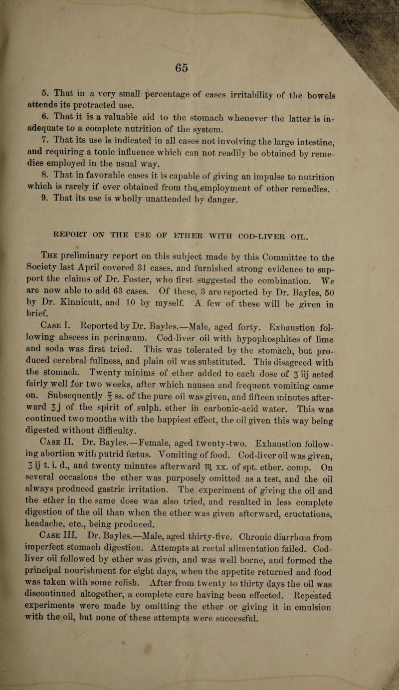 5. That in a very small percentage of cases irritability of the bowels attends its protracted use. 6. That it is a valuable aid to the stomach whenever the latter is in¬ adequate to a complete nutrition of the system. 7. That its use is indicated in all cases not involving the large intestine, and requiring a tonic influence which can not readily be obtained by reme¬ dies employed in the usual way. 8. That in favorable cases it is capable of giving an impulse to nutrition which is rarely if ever obtained from the^employment of other remedies. 9. That its use is wholly imattended by danger. REPORT ON THE USE OF ETHER WITH COD-LIVER OIL. The preliminary report on this subject made by this Committee to the Society last April covered 31 cases, and furnished strong evidence to sup¬ port the claims of Dr. Foster, who first suggested the combination. We are now able to add 63 cases. Of these, 3 are reported by Dr. Bayles, 50 by Dr. Kinnicutt, and 10 by myself. A few of these will be given in brief. Case I. Reported by Dr. Bayles.—Male, aged forty. Exhaustion fol¬ lowing abscess in perinseum. Cod-liver oil with hypophosphites of lime and soda was first tried. This was tolerated by the stomach, but pro¬ duced cerebral fullness, and plain oil was substituted. This disagreed with the stomach. Twenty minims of ether added to each dose of 3 iij acted fairly well for two weeks, after which nausea and frequent vomiting came on. Subsequently § ss. of the pure oil was given, and fifteen minutes after¬ ward 3j of the spirit of sulph. ether in carbonic-acid water. This was continued two months with the happiest effect, the oil given this way being digested without difficulty. Case II. Dr. Bayles.—Female, aged twenty-two. Exhaustion follow¬ ing abortion with putrid foetus. Vomiting of food. Cod-liver oil was given, 3 ij t. i. d., and twenty minutes afterward ttl xx. of spt. ether, comp. On several occasions the ether was purposely omitted as a test, and the oil always produced gastric irritation. The experiment of giving the oil and the ether in the same dose was also tried, and resulted in less complete digestion of the oil than when the ether was given afterward, eructations, headache, etc., being produced. Case III. Dr. Bayles.—Male, aged thirty-five. Chronic diarrhoea from imperfect stomach digestion. Attempts at rectal alimentation failed. Cod- liver oil followed by ether was given, and was well borne, and formed the principal nourishment for eight days, when the appetite returned and food was taken with some relish. After from twenty to thirty days the oil was discontinued altogether, a complete cure having beon effected. Repeated experiments were made by omitting the ether or giving it in emulsion with the oil, but none of these attempts were successful.