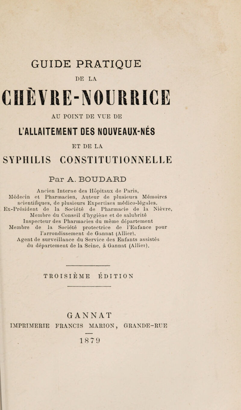 DE LA AU POINT DE VUE DE L’ALLAITEMENT DES NOUVEAUX-NÉS ET DE LA SYPHILIS CONSTITUTIONNELLE Par A. BOUDARD Ancien Interne des Hôpitaux de Paris, Médecin et Pharmacien, Auteur de plusieurs Mémoires scientifiques, de plusieurs Expertises médico-légales. Ex-Président de la Société de Pharmacie de la Nièvre, Membre du Conseil d’hygiène et de salubrité Inspecteur des Pharmacies du même département Membre de la Société protectrice de l’Enfance pour l’arrondissement de Gannat (Allier), Agent de surveillance du Service des Enfants assistés du département de la Seine, à Gannat (Allier). TROISIÈME ÉDITION GANNAT IMPRIMERIE FRANCIS MARION, GRANDE-RUE 187 9