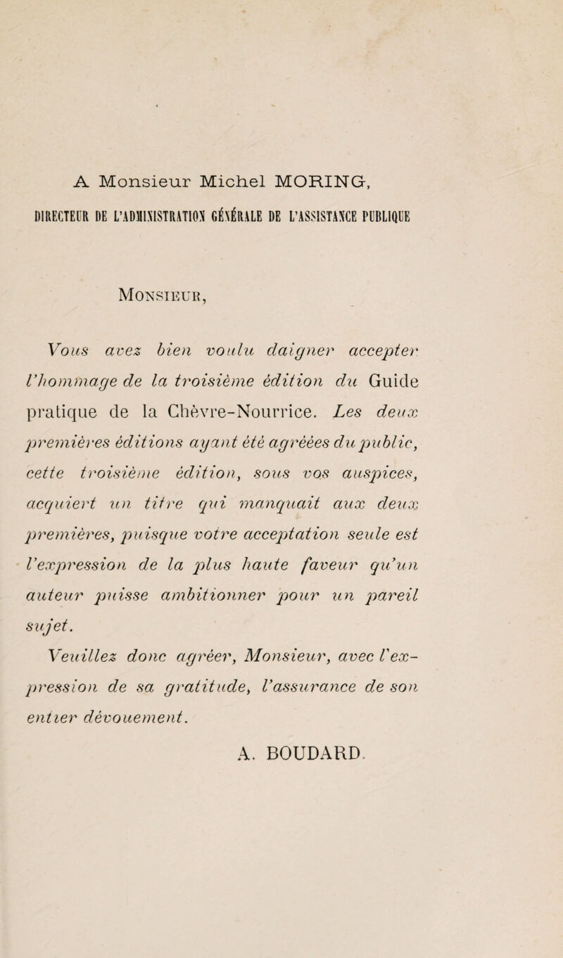 A Monsieur Michel MORING, DIRECTEUR DE L’ADHIMSTRATION GÉNÉRALE DE L’ASSISTANCE PUBLIQUE Monsieur, Vous avez bien voulu daigner accepter, l'hommage de la troisième édition du Guide pratique de la Chèvre-Nourrice. Les deux premières éditions ayant été agréées du publie, cette troisième édition, sous vos auspices, acquiert un titre qui manquait aux deux premières, puisque voire acceptation seule est l'expression de la plus haute faveur qu'un auteur puisse ambitionner pour un pareil sujet. Veuillez donc agréer, Monsieur, avec l'ex¬ pression de sa gratitude, Vassurance de son entier dévouement. A. BOUDARD