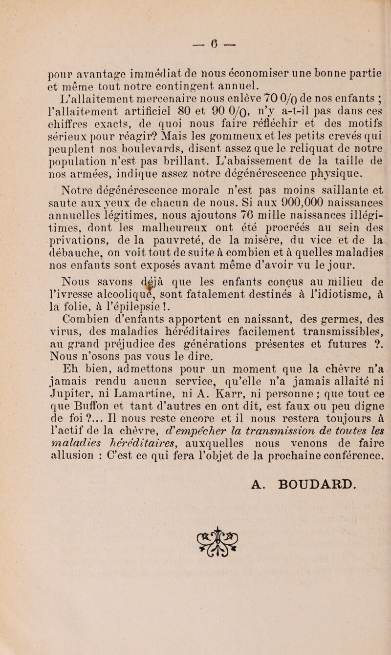 pour avantage immédiat de nous économiser une bonne partie et même tout notre contingent annuel. L’allaitement mercenaire nous enlève 70 0/q de nos enfants ; l’allaitement artificiel 80 et 90 0/q, n’y a-t-il pas dans ces chiffres exacts, de quoi nous faire réfléchir et des motifs sérieux pour réagir? Mais les gommeux et les petits crevés qui peuplent nos boulevards, disent assez que le reliquat de notre population n’est pas brillant. L’abaissement de la taille de nos armées, indique assez notre dégénérescence physique. Notre dégénérescence morale n’est pas moins saillante et saute aux yeux de chacun de nous. Si aux 900,000 naissances annuelles légitimes, nous ajoutons 76 mille naissances illégi¬ times, dont les malheureux ont été procréés au sein des privations, de la pauvreté, de la misère, du vice et de la débauche, on voit tout de suite à combien et à quelles maladies nos enfants sont exposés avant même d’avoir vu le jour. Nous savons déjà que les enfants conçus au milieu de l’ivresse alcoolique, sont fatalement destinés à l’idiotisme, à la folie, à l’épilepsie!. Combien d’enfants apportent en naissant, des germes, des virus, des maladies héréditaires facilement transmissibles, au grand préjudice des générations présentes et futures ?. Nous n’osons pas vous le dire. Eh bien, admettons pour un moment que la chèvre n’a jamais rendu aucun service, qu’elle n’a jamais allaité ni Jupiter, ni Lamartine, ni A. Karr, ni personne ; que tout ce que Buffon et tant d’autres en ont dit, est faux ou peu digne de foi?... Il nous reste encore et il nous restera toujours à l’actif de la chèvre, cVempêcher la transmission de toutes les maladies héréditaires, auxquelles nous venons de faire allusion : C’est ce qui fera l’objet de la prochaine conférence. A. BOUDARD. £