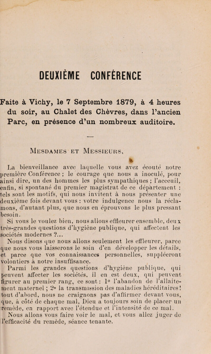 DEUXIÈME CONFÈRENCE Faite à Vichy, le 7 Septembre 1879, à 4 heures du soir, au Chalet des Chèvres, dans l’ancien Parc, en présence d’un nombreux auditoire. Mesdames et Messieurs, % La bienveillance avec laquelle vous avez écouté notre première Conférence ; le courage que nous a inoculé, pour ainsi dire, un des hommes les plus sympathiques ; l’acceuil, enfin, si spontané du premier magistrat de ce département : tels sont les motifs, qui nous invitent à nous présenter une deuxième fois devant vous : votre indulgence nous la récla¬ mons, d’autant plus, que nous en éprouvons le plus pressant besoin. Si vous le voulez bien, nous allons effleurer ensemble, deux très-grandes questions d’hygiène publique, qui affectent les sociétés modernes ?... Nous disons que nous allons seulement les effleurer, parce que nous vous laisserons le soin d’en développer les détails, et parce que vos connaissances personnelles, suppléeront volontiers à notre insuffisance. Parmi les grandes questions d’hygiène publique, qui peuvent affecter les sociétés, il en est deux, qui peuvent figurer au premier rang, ce sont : 1° l’abandon de l’allaite¬ ment maternel ; 2° la transmission des maladies héréditaires! tout d’abord, nous ne craignons pas d’affirmer devant vous, que, à côté de chaque mal, Dieu a toujours soin de placer un remède, en rapport avec l’étendue et l’intensité de ce mal. Nous allons vous faire voir le mal, et vous allez juger de l’efficacité du remède, séance tenante.